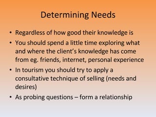 Determining Needs Regardless of how good their knowledge is You should spend a little time exploring what and where the client’s knowledge has come from eg. friends, internet, personal experience In tourism you should try to apply a consultative technique of selling (needs and desires) As probing questions – form a relationship 