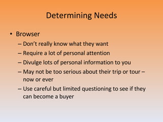 Determining Needs Browser Don’t really know what they want Require a lot of personal attention Divulge lots of personal information to you May not be too serious about their trip or tour – now or ever Use careful but limited questioning to see if they can become a buyer 