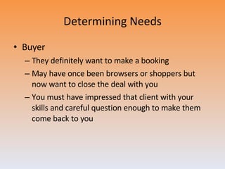 Determining Needs Buyer They definitely want to make a booking May have once been browsers or shoppers but now want to close the deal with you You must have impressed that client with your skills and careful question enough to make them come back to you 