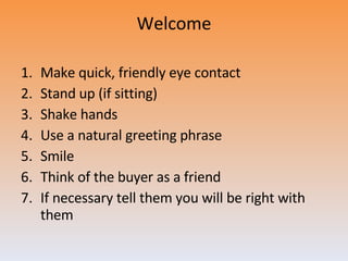 Welcome Make quick, friendly eye contact Stand up (if sitting) Shake hands Use a natural greeting phrase Smile Think of the buyer as a friend If necessary tell them you will be right with them 