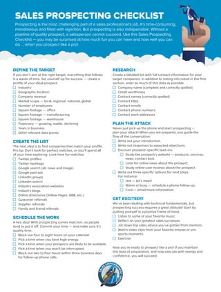 SALES PROSPECTING CHECKLIST	
Prospecting is the most challenging part of a sales professional’s job. It’s time-consuming,
monotonous and filled with rejection. But prospecting is also indispensible. Without a
pipeline of quality prospect, a salesperson cannot succeed. Use this Sales Prospecting
Checklist — you may be surprised at how much fun you can have and how well you can
do … when you prospect like a pro!
DEFINE THE TARGET
If you don’t aim at the right target, everything that follows
is a waste of time. Set yourself up for success — create a
profile of your ideal prospect.
Industry
Geographic location
Company revenue
Market scope — local, regional, national, global
Number of employees
Square footage — office
Square footage — manufacturing
Square footage — warehouse
Trajectory — growing, stable, declining
Years in business
Other relevant data points
CREATE THE LIST
The next step is to find companies that match your profile.
Pro tip: Don’t look for perfect matches, or you’ll spend all
of your time exploring. Look here for matches:
Twitter profiles
Twitter hashtags
Google search (all, news and image)
Google paid ads
LinkedIn groups
LinkedIn search
Industry association websites
Industry blogs
Online directories (Yellow Pages, BBB, etc.)
Customer referrals
Supplier referrals
Family and friend referrals
SCHEDULE THE WORK
A key step! With prospecting comes rejection, so people
tend to put it off. Commit your time — and make sure it’s
quality time.
Block out four to eight hours on your calendar.
Pick a time when you have high energy.
Pick a time when your prospects are likely to be available.
Pick a time when you won’t be interrupted.
Block out two to four hours within three business days
for follow-up phone calls.
RESEARCH
Create a detailed list with full contact information for your
target companies. In addition to noting info noted in the first
section, enter as much of this data as possible.
Company name (complete and correctly spelled)
Credit worthiness
Contact names (correctly spelled)
Contact titles
Contact emails
Contact phone numbers
Contact work addresses
PLAN THE ATTACK
Never just pick up the phone and start prospecting —
plan your attack! When you are prepared, you guide the
flow of the conversation.
Write out your introduction.
Write out responses to expected objections.
Discover prospect-specific lead-ins:
	 Study the prospect’s website — products, services,
news, contact bios.
	 Look for online news about the prospect.
	 Study online user reviews about the prospect.
Write out three specific options for next steps.
For instance:
	 Hot — let’s meet!
	 Warm or busy — schedule a phone follow-up.
	 Cool — email more information.
GET EXCITED!!!
We’ve been dealing with technical fundamentals, but
prospecting success requires a great attitude! Start by
putting yourself in a positive frame of mind.
Listen to some of your favorite music.
Reflect on your greatest sales successes.
Jot down top sales advice you’ve gotten from mentors.
Watch video clips from your favorite movies or pro
sports moments.
Exercise.
Now you’re ready to prospect like a pro! If you maintain
this level of preparation, and now execute with energy and
confidence, you will succeed.
 