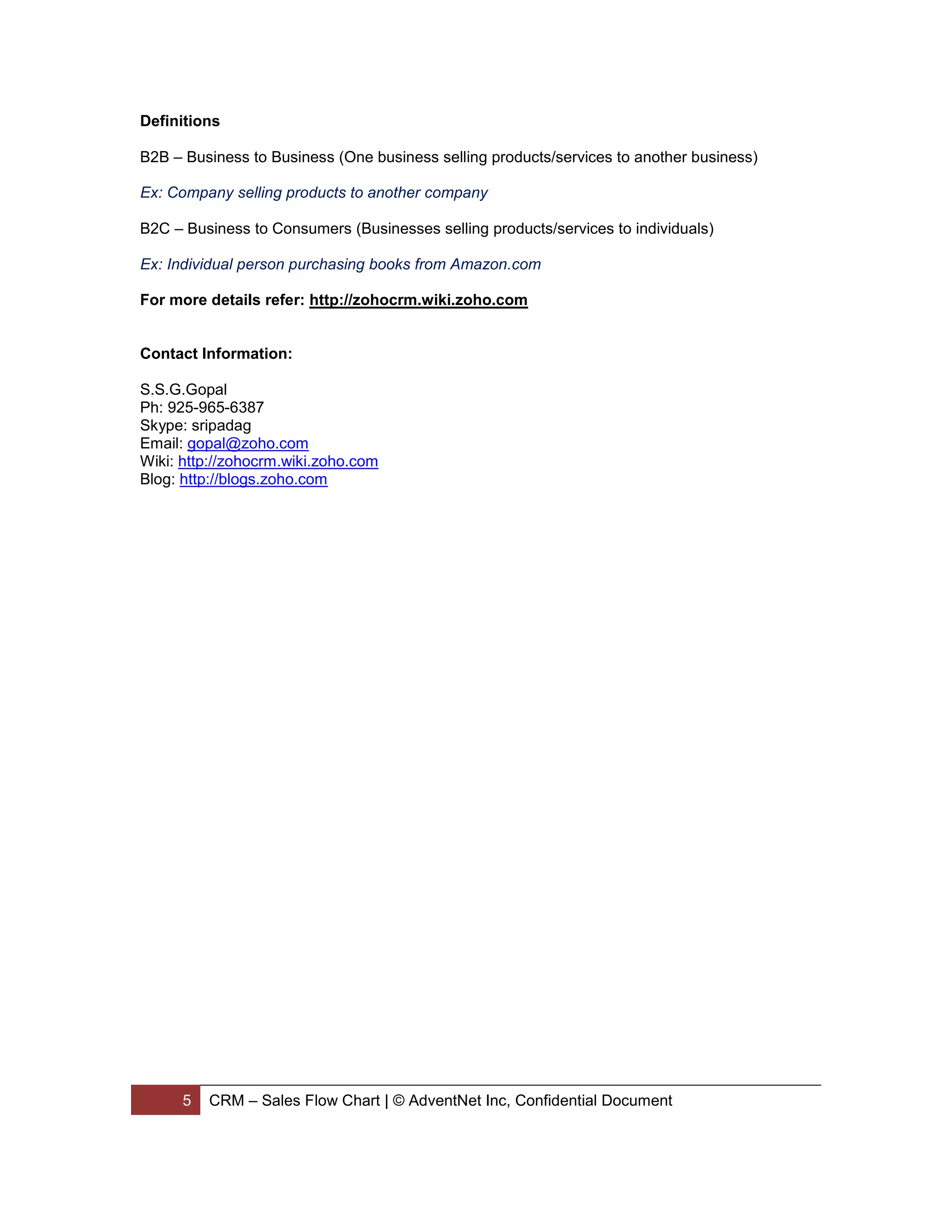 Definitions

B2B – Business to Business (One business selling products/services to another business)

Ex: Company selling products to another company

B2C – Business to Consumers (Businesses selling products/services to individuals)

Ex: Individual person purchasing books from Amazon.com

For more details refer: http://zohocrm.wiki.zoho.com


Contact Information:

S.S.G.Gopal
Ph: 925-965-6387
Skype: sripadag
Email: gopal@zoho.com
Wiki: http://zohocrm.wiki.zoho.com
Blog: http://blogs.zoho.com




      5   CRM – Sales Flow Chart | © AdventNet Inc, Confidential Document
 
