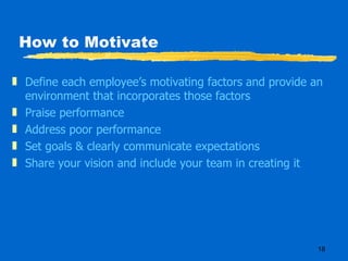 How to Motivate Define each employee’s motivating factors and provide an environment that incorporates those factors Praise performance Address poor performance Set goals & clearly communicate expectations Share your vision and include your team in creating it 
