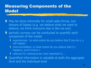 Measuring Components of the Model May be done informally for small sales forces, but beware of biases (e.g. we believe what we want to believe; we think everyone else is like we are) periodic surveys can be conducted to quantify each component of the model expectancies:  to what extent do you believe that if you do x, y will happen instrumentalities: to what extent do you believe that if y happens, you’ll receive z valences for suboutcomes: how important is .. Quantified information is valuable at both the aggregate level and the individual level 