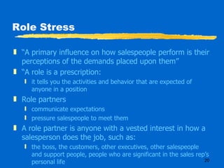 Role Stress “ A primary influence on how salespeople perform is their perceptions of the demands placed upon them” “ A role is a prescription: it tells you the activities and behavior that are expected of anyone in a position Role partners communicate expectations pressure salespeople to meet them A role partner is anyone with a vested interest in how a salesperson does the job, such as: the boss, the customers, other executives, other salespeople and support people, people who are significant in the sales rep’s personal life 