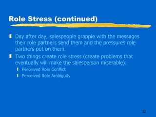 Role Stress (continued) Day after day, salespeople grapple with the messages their role partners send them and the pressures role partners put on them. Two things create role stress (create problems that eventually will make the salesperson miserable): Perceived Role Conflict Perceived Role Ambiguity 