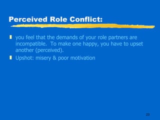 Perceived Role Conflict: you feel that the demands of your role partners are incompatible.  To make one happy, you have to upset another (perceived). Upshot: misery & poor motivation 