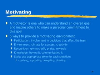 Motivating A motivator is one who can understand an overall goal and inspire others to make a personal commitment to this goal 5 ways to provide a motivating environment Participation: involvement in decisions that affect the team Environment: climate for success, creativity Recognition: giving credit, praise, rewards Knowledge: having it, communicating it Style: use appropriate style for each situation: coaching, supporting, delegating, directing 