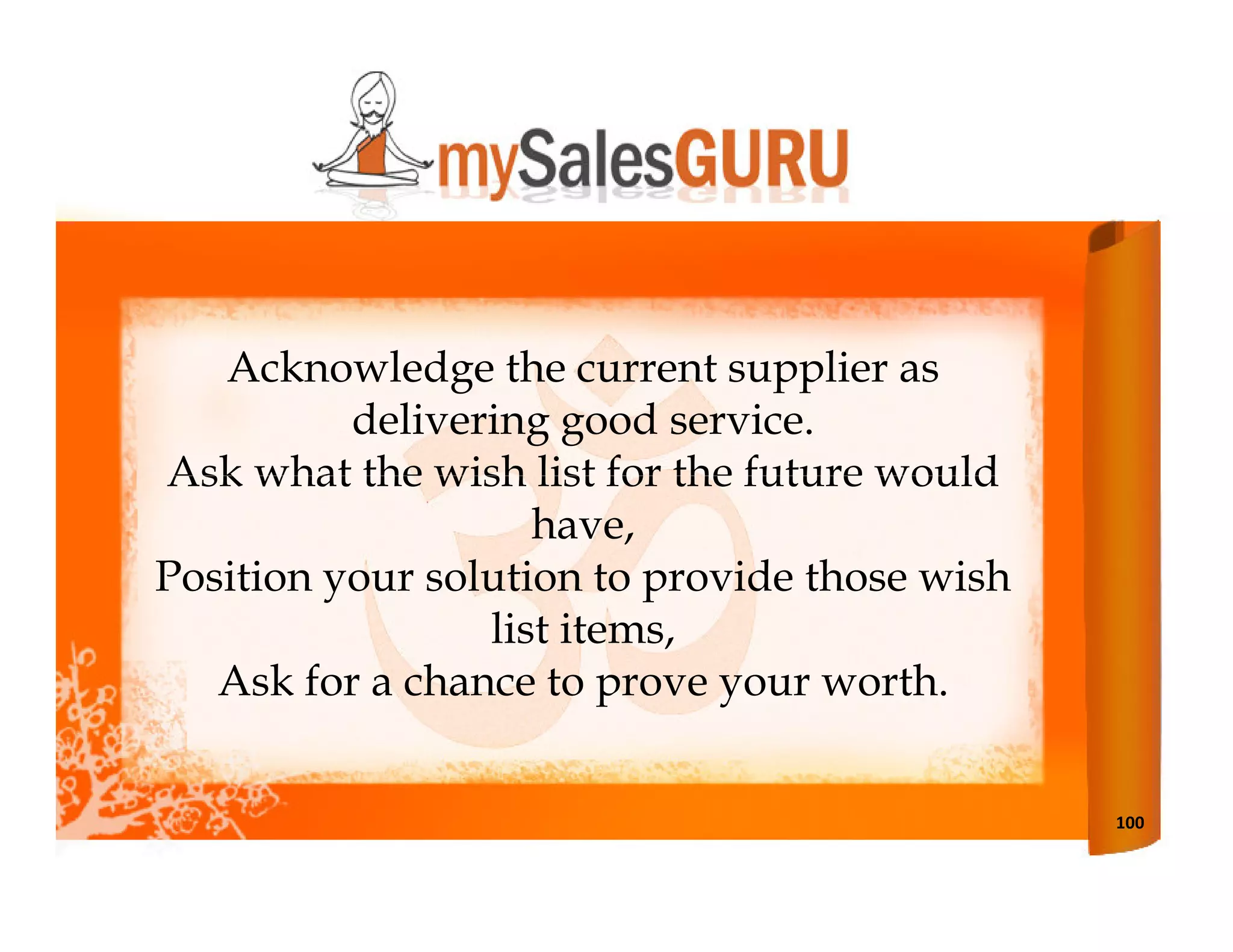 Acknowledge the current supplier as
          delivering good service.
Ask what the wish list for the future would
                    have,
Position your solution to provide those wish
                 list items,
   Ask for a chance to prove your worth.


                                               100
 