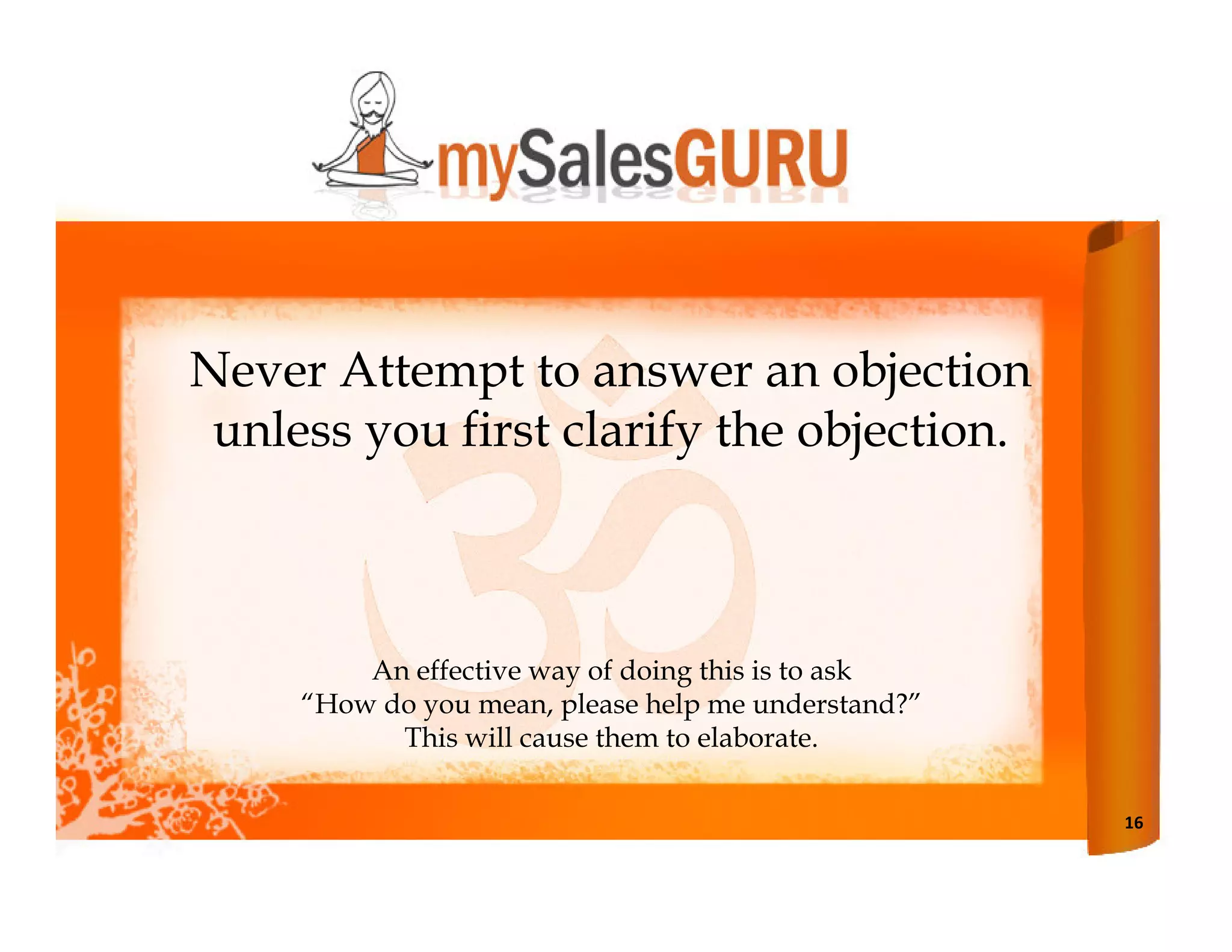 Never Attempt to answer an objection
 unless you first clarify the objection.



         An effective way of doing this is to ask
     “How do you mean, please help me understand?”
           This will cause them to elaborate.

                                                     16
 