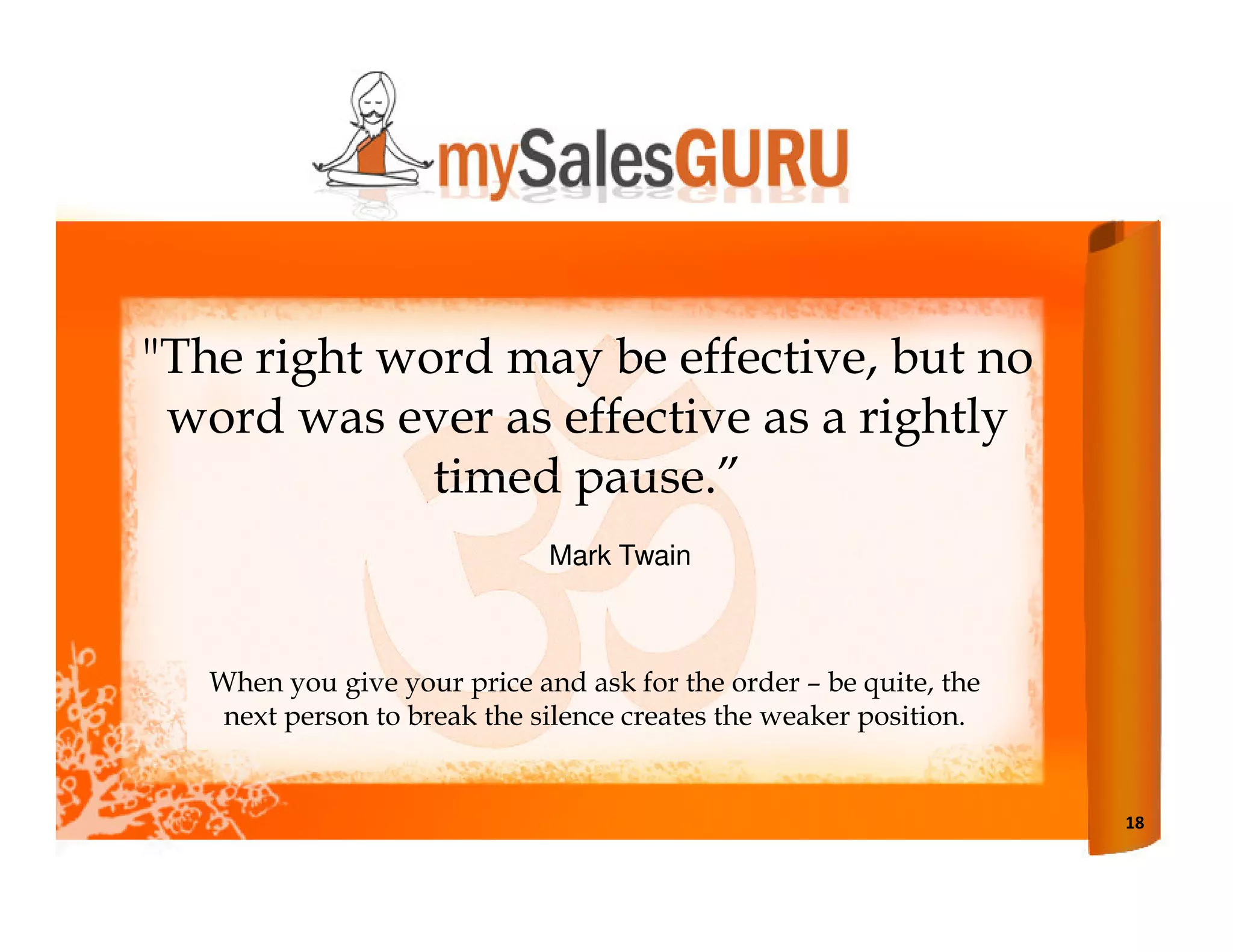 "The right word may be effective, but no
 word was ever as effective as a rightly
             timed pause.”
                              Mark Twain



   When you give your price and ask for the order – be quite, the
    next person to break the silence creates the weaker position.


                                                                    18
 
