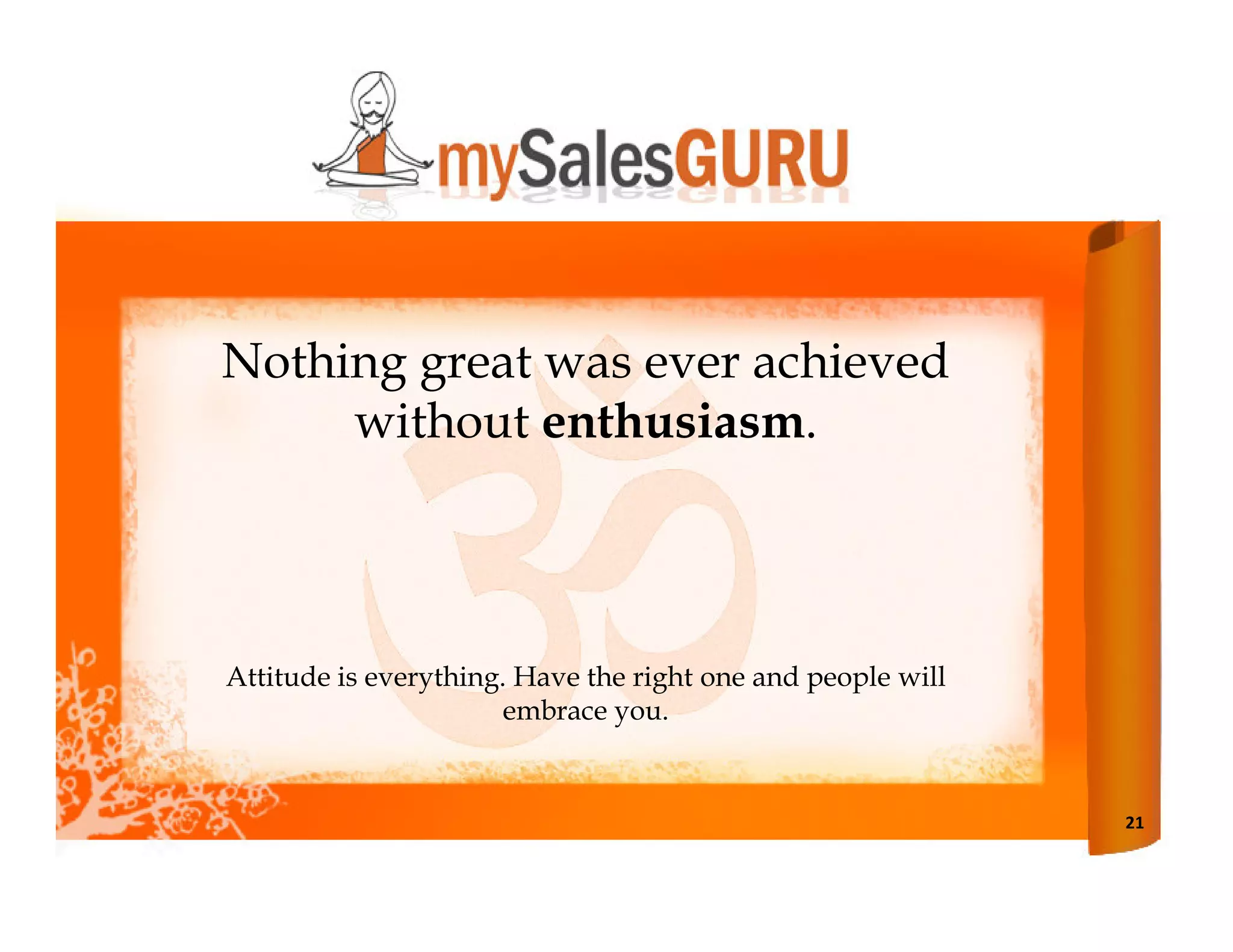 Nothing great was ever achieved
     without enthusiasm.



Attitude is everything. Have the right one and people will
                       embrace you.


                                                             21
 