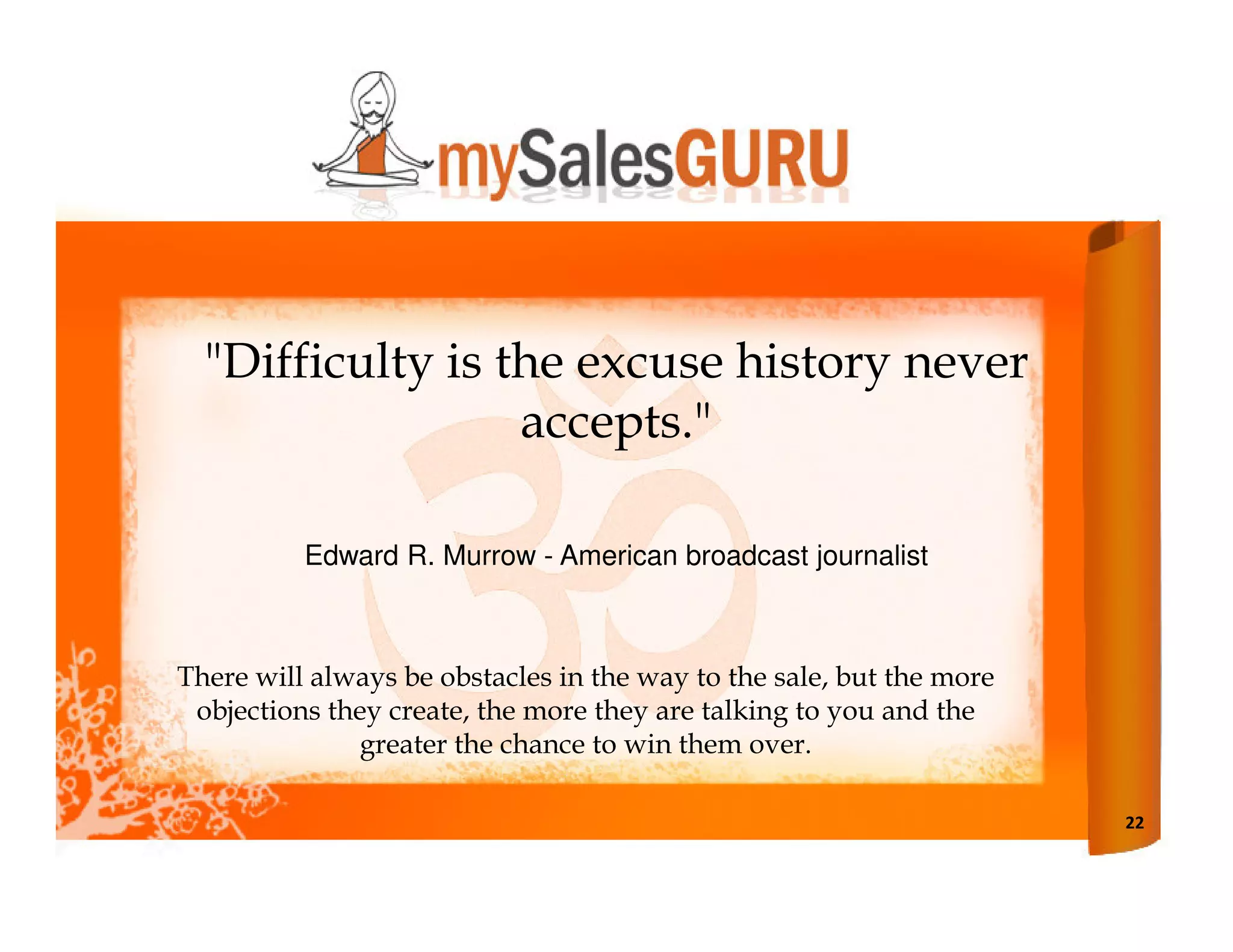 "Difficulty is the excuse history never
                  accepts."

          Edward R. Murrow - American broadcast journalist



There will always be obstacles in the way to the sale, but the more
 objections they create, the more they are talking to you and the
              greater the chance to win them over.

                                                                      22
 
