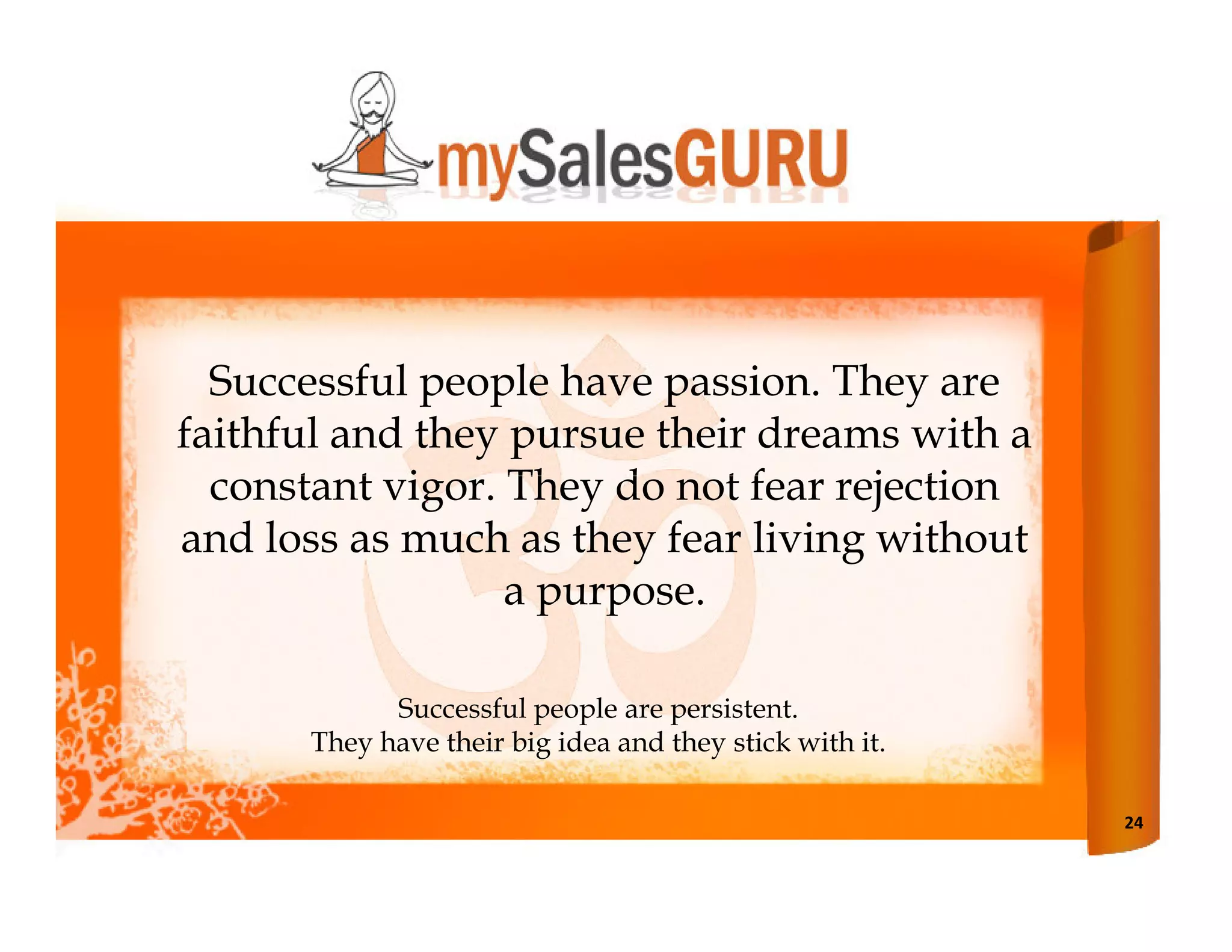 Successful people have passion. They are
faithful and they pursue their dreams with a
  constant vigor. They do not fear rejection
and loss as much as they fear living without
                  a purpose.

            Successful people are persistent.
      They have their big idea and they stick with it.

                                                         24
 