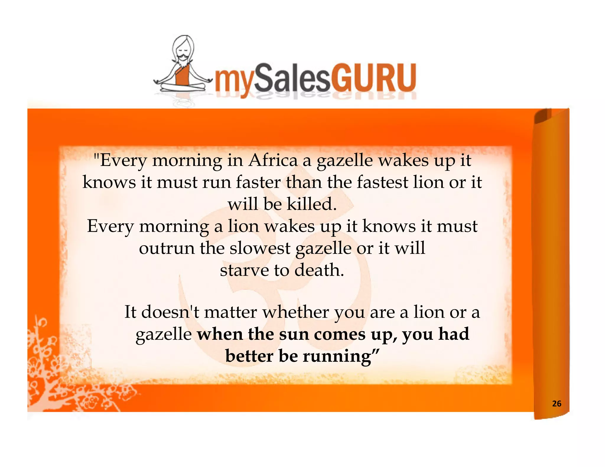 "Every morning in Africa a gazelle wakes up it
knows it must run faster than the fastest lion or it
                 will be killed.
Every morning a lion wakes up it knows it must
      outrun the slowest gazelle or it will
                starve to death.

     It doesn't matter whether you are a lion or a
       gazelle when the sun comes up, you had
                 better be running”

                                                       26
 
