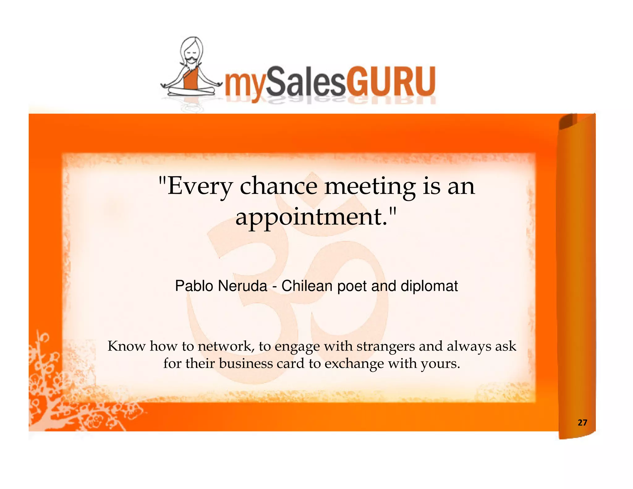 "Every chance meeting is an
             appointment."

         Pablo Neruda - Chilean poet and diplomat


Know how to network, to engage with strangers and always ask
       for their business card to exchange with yours.



                                                               27
 