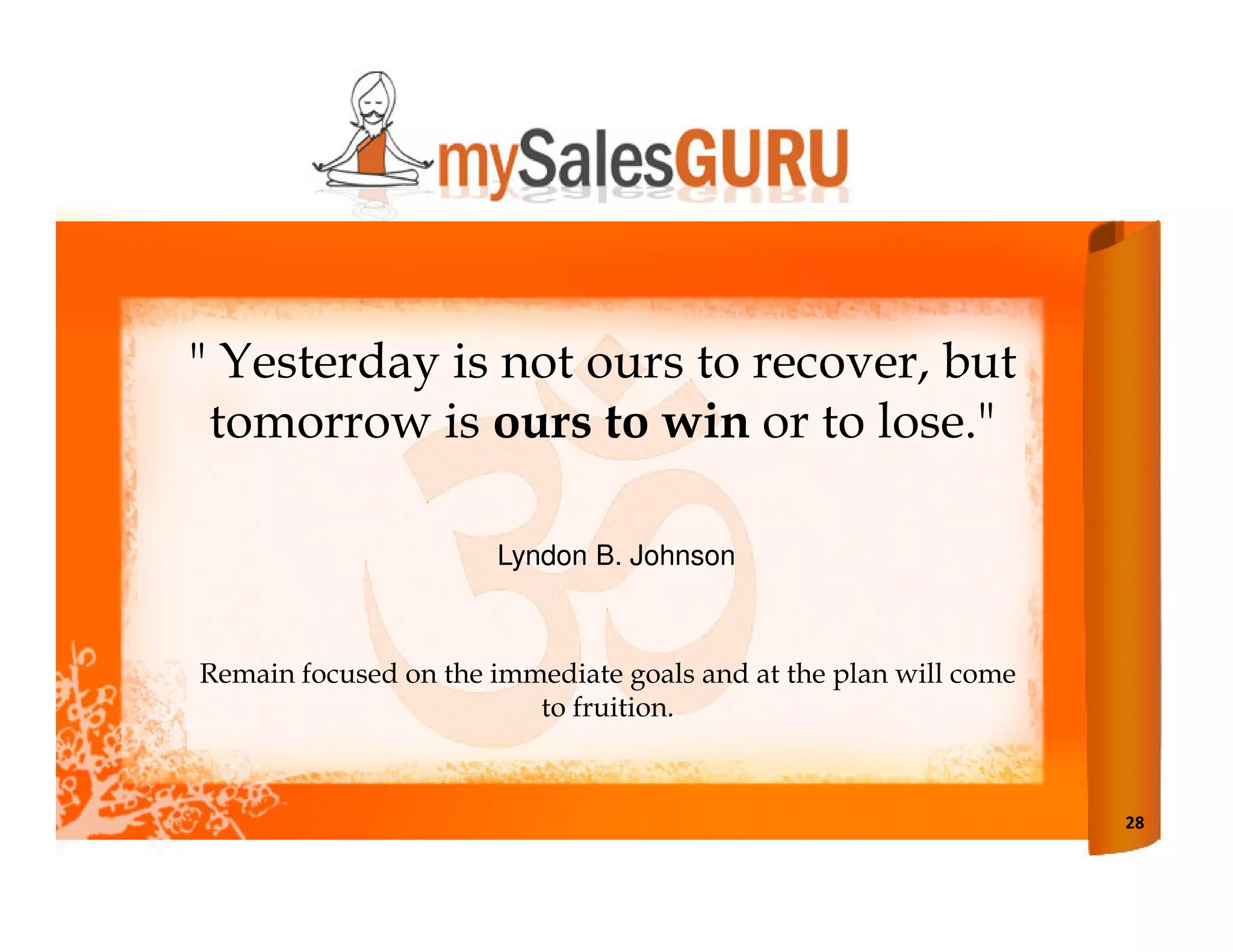 " Yesterday is not ours to recover, but
 tomorrow is ours to win or to lose."

                      Lyndon B. Johnson



Remain focused on the immediate goals and at the plan will come
                         to fruition.



                                                                  28
 