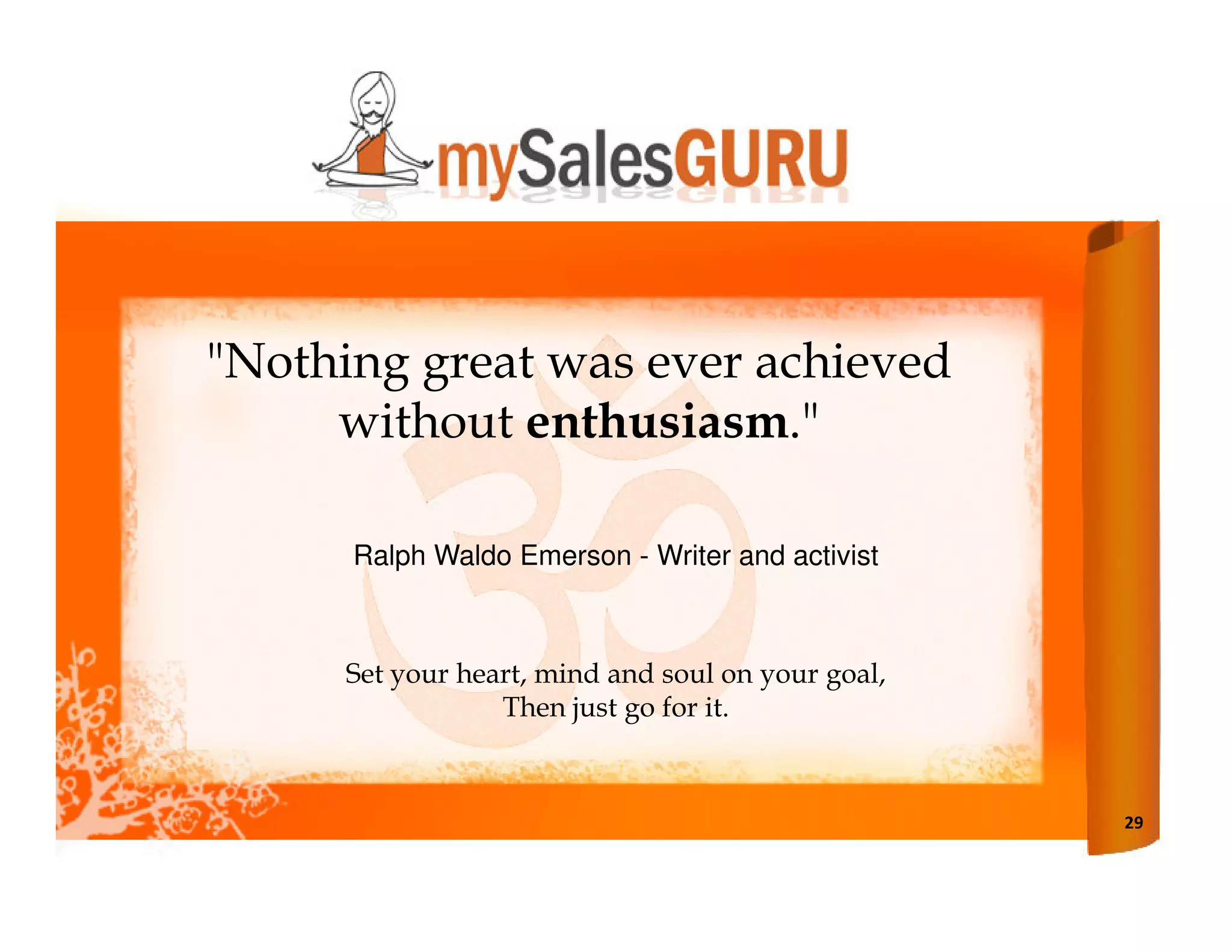 "Nothing great was ever achieved
     without enthusiasm."

      Ralph Waldo Emerson - Writer and activist



      Set your heart, mind and soul on your goal,
                  Then just go for it.



                                                    29
 