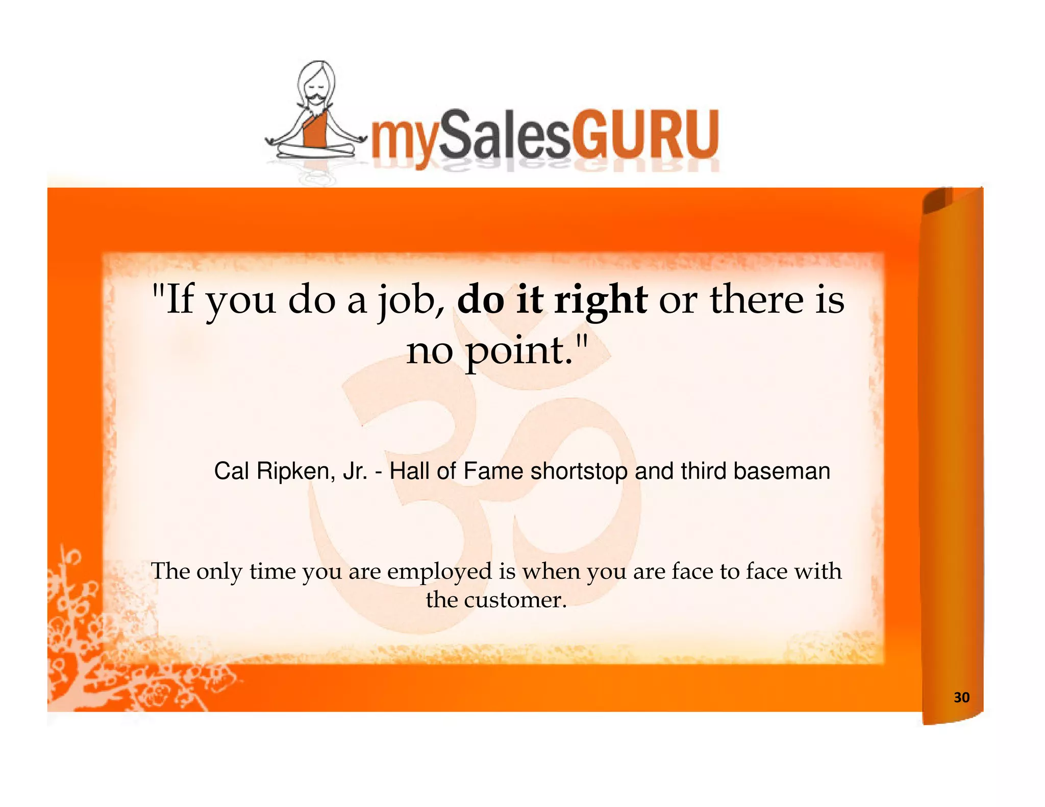 "If you do a job, do it right or there is
               no point."

     Cal Ripken, Jr. - Hall of Fame shortstop and third baseman



The only time you are employed is when you are face to face with
                        the customer.



                                                                   30
 