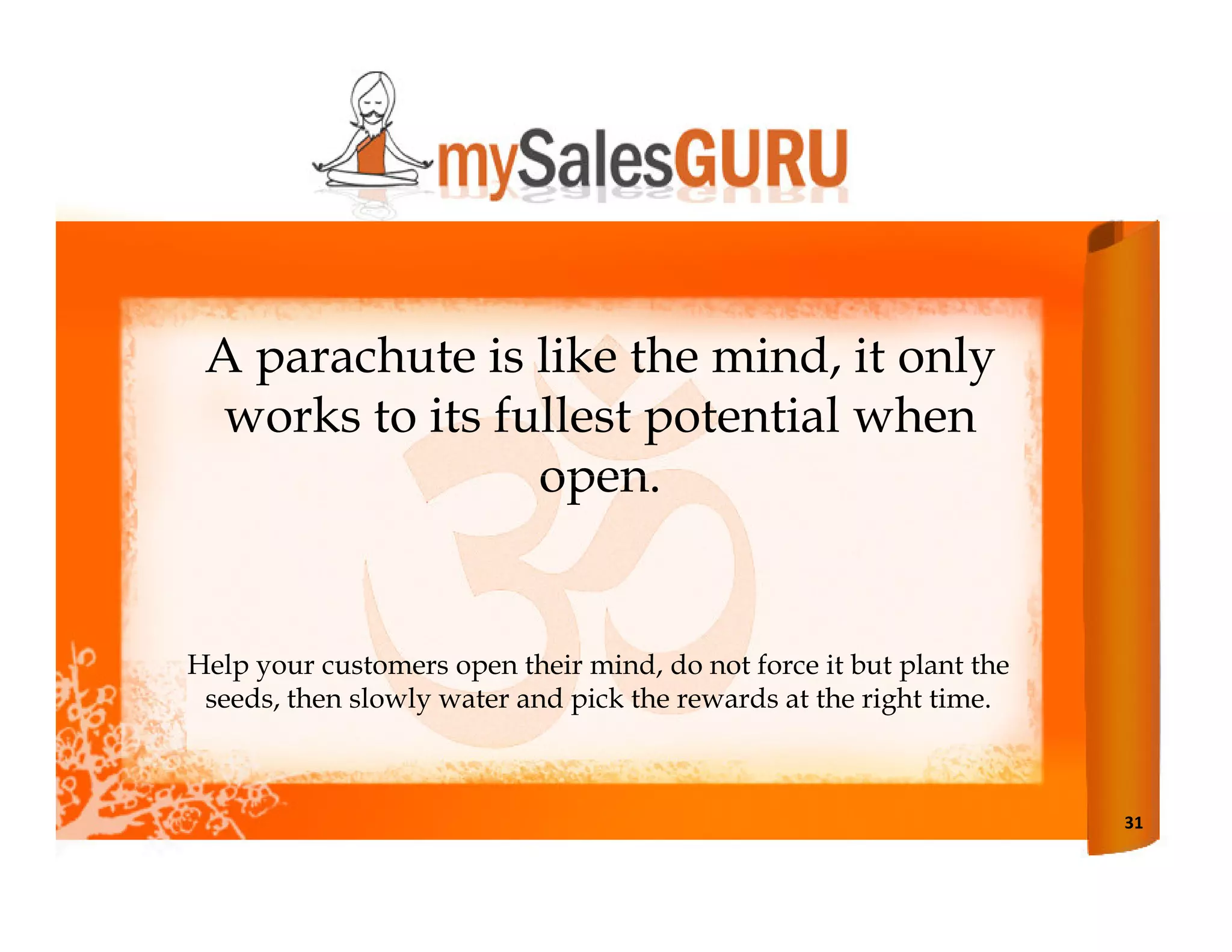 A parachute is like the mind, it only
  works to its fullest potential when
                 open.


Help your customers open their mind, do not force it but plant the
 seeds, then slowly water and pick the rewards at the right time.



                                                                     31
 
