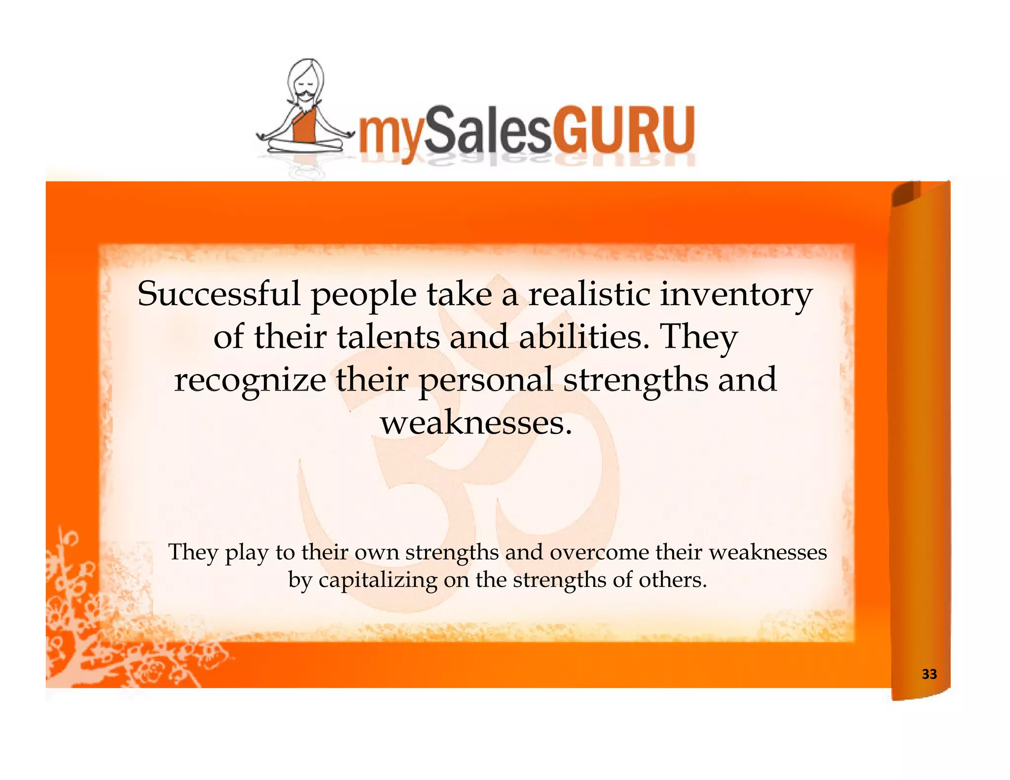 Successful people take a realistic inventory
    of their talents and abilities. They
  recognize their personal strengths and
                weaknesses.


 They play to their own strengths and overcome their weaknesses
            by capitalizing on the strengths of others.



                                                                  33
 