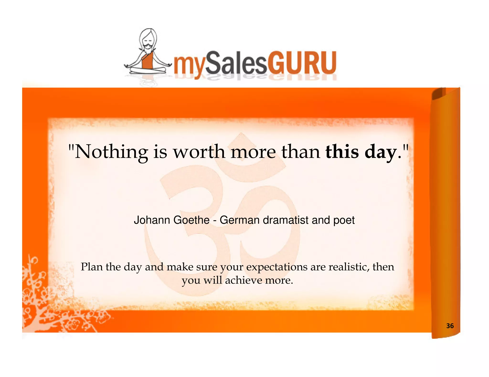 "Nothing is worth more than this day."


           Johann Goethe - German dramatist and poet



 Plan the day and make sure your expectations are realistic, then
                    you will achieve more.



                                                                    36
 