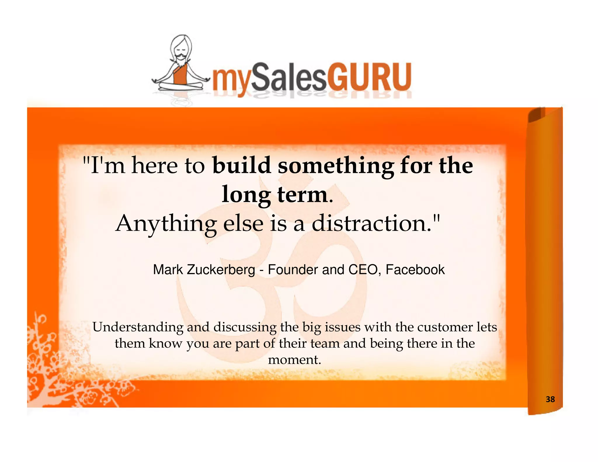 "I'm here to build something for the
              long term.
   Anything else is a distraction."
         Mark Zuckerberg - Founder and CEO, Facebook



Understanding and discussing the big issues with the customer lets
  them know you are part of their team and being there in the
                           moment.

                                                                     38
 