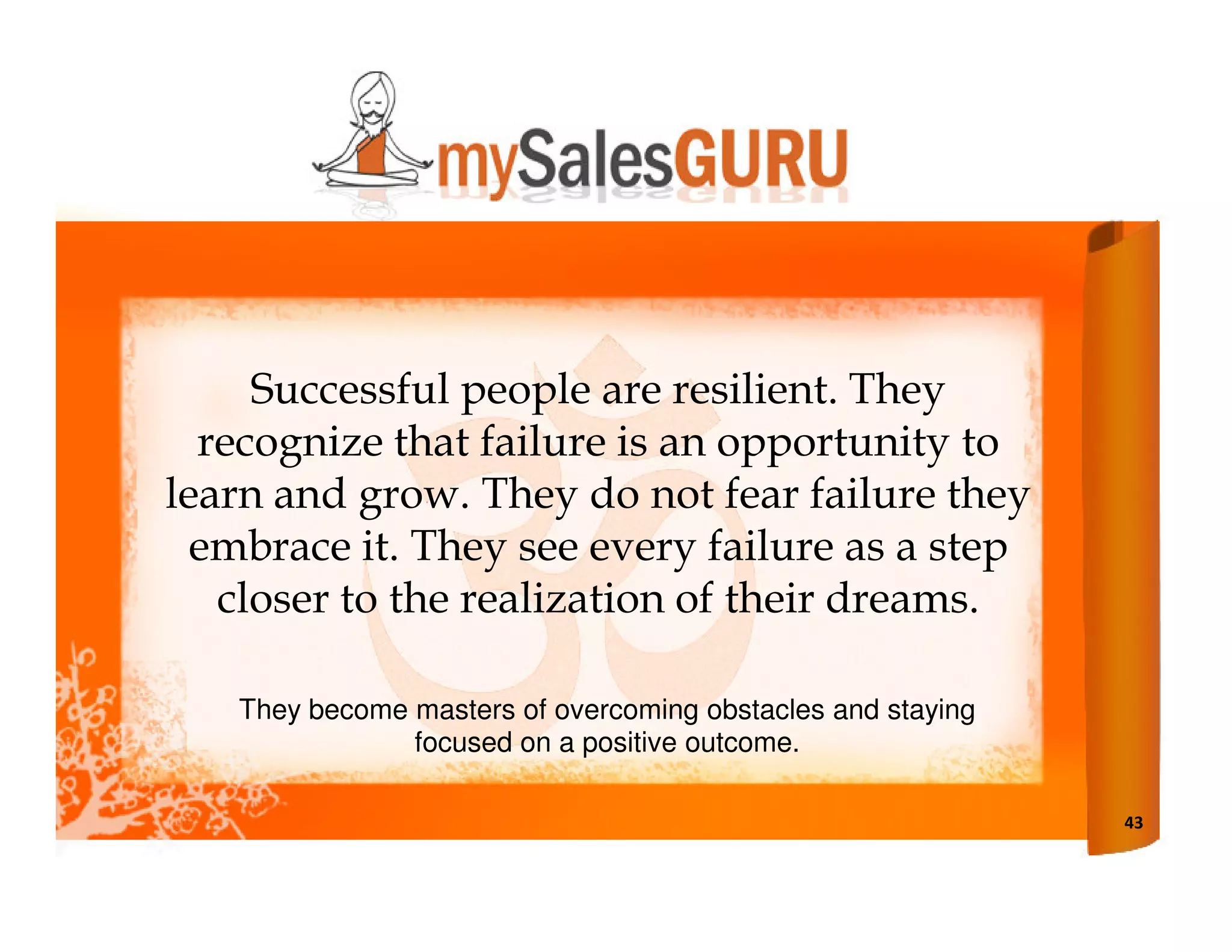 Successful people are resilient. They
  recognize that failure is an opportunity to
learn and grow. They do not fear failure they
  embrace it. They see every failure as a step
   closer to the realization of their dreams.

   They become masters of overcoming obstacles and staying
               focused on a positive outcome.

                                                             43
 