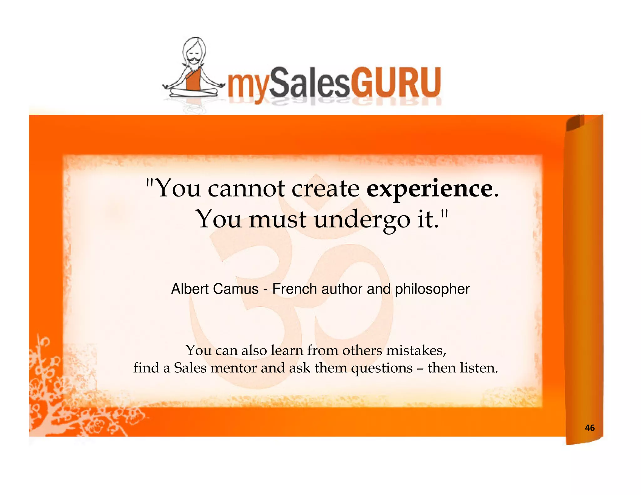 "You cannot create experience.
     You must undergo it."

     Albert Camus - French author and philosopher



        You can also learn from others mistakes,
find a Sales mentor and ask them questions – then listen.



                                                            46
 