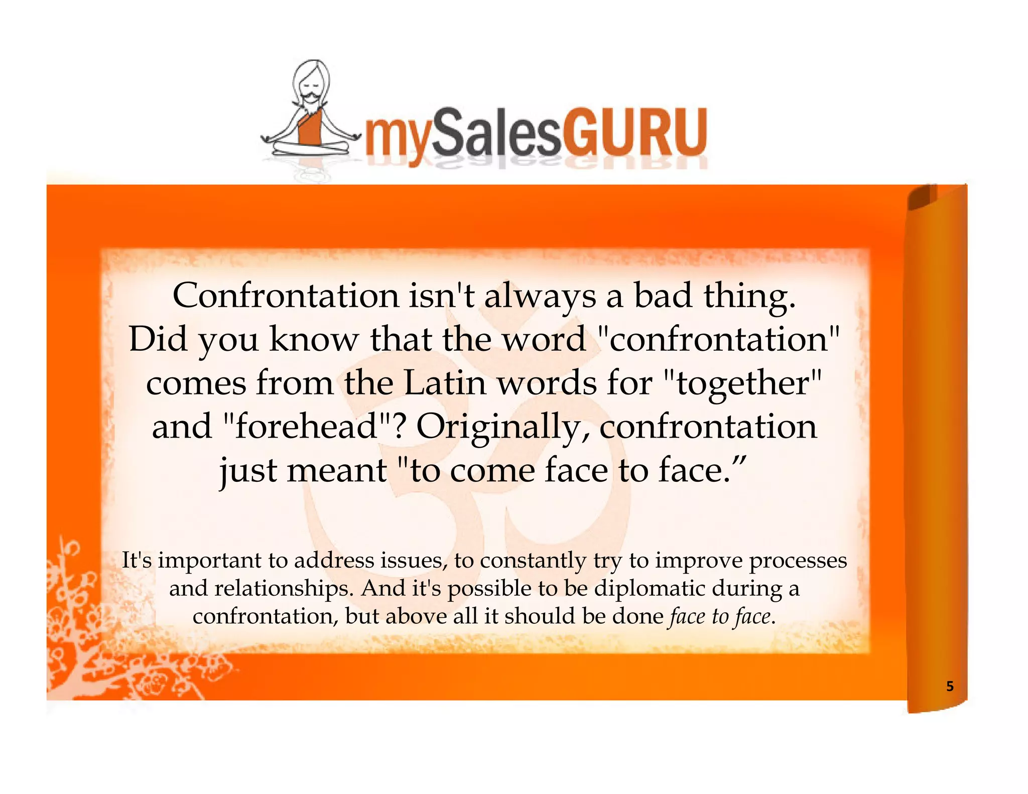 Confrontation isn't always a bad thing.
Did you know that the word "confrontation"
 comes from the Latin words for "together"
 and "forehead"? Originally, confrontation
     just meant "to come face to face.”

It's important to address issues, to constantly try to improve processes
      and relationships. And it's possible to be diplomatic during a
        confrontation, but above all it should be done face to face.

                                                                           5
 