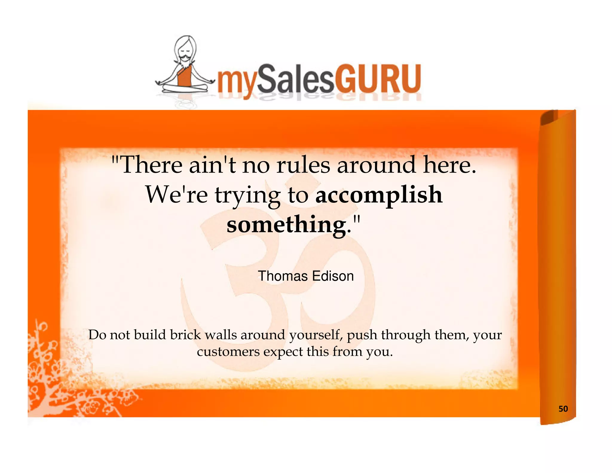"There ain't no rules around here.
      We're trying to accomplish
              something."
                          Thomas Edison



Do not build brick walls around yourself, push through them, your
                 customers expect this from you.



                                                                    50
 