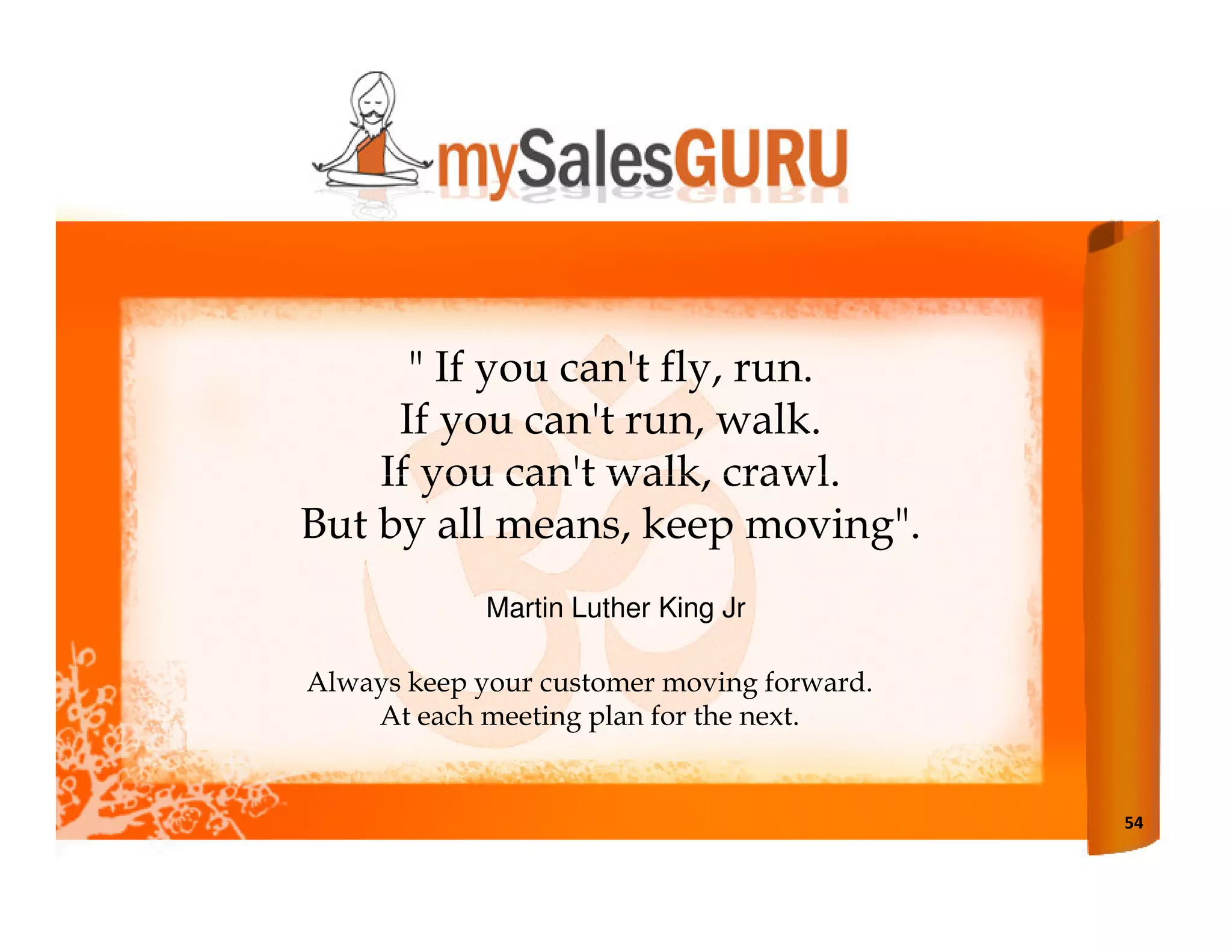 " If you can't fly, run.
     If you can't run, walk.
    If you can't walk, crawl.
But by all means, keep moving".
             Martin Luther King Jr

Always keep your customer moving forward.
    At each meeting plan for the next.


                                            54
 