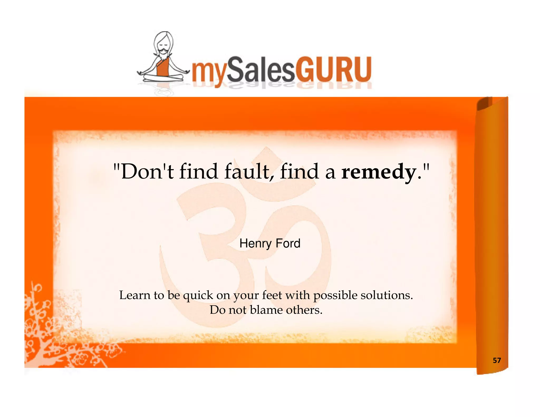 "Don't find fault, find a remedy."


                      Henry Ford



Learn to be quick on your feet with possible solutions.
                Do not blame others.



                                                          57
 