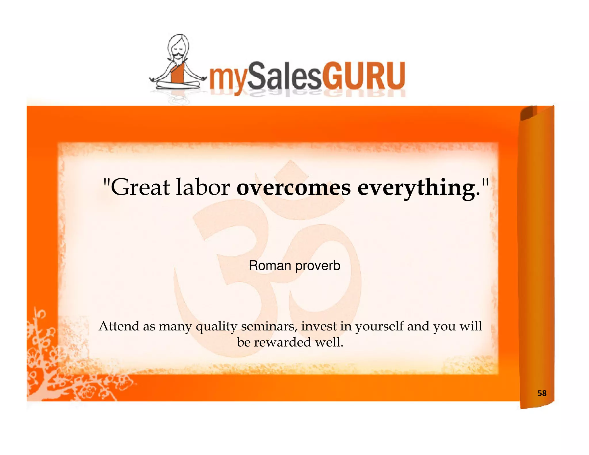 "Great labor overcomes everything."


                         Roman proverb



Attend as many quality seminars, invest in yourself and you will
                      be rewarded well.


                                                                   58
 