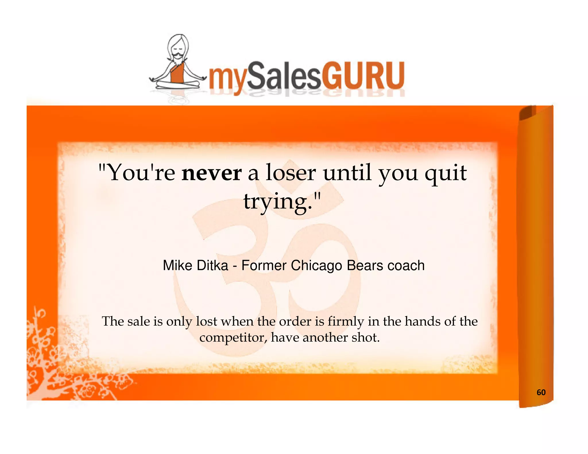 "You're never a loser until you quit
             trying."

          Mike Ditka - Former Chicago Bears coach


The sale is only lost when the order is firmly in the hands of the
                  competitor, have another shot.



                                                                     60
 