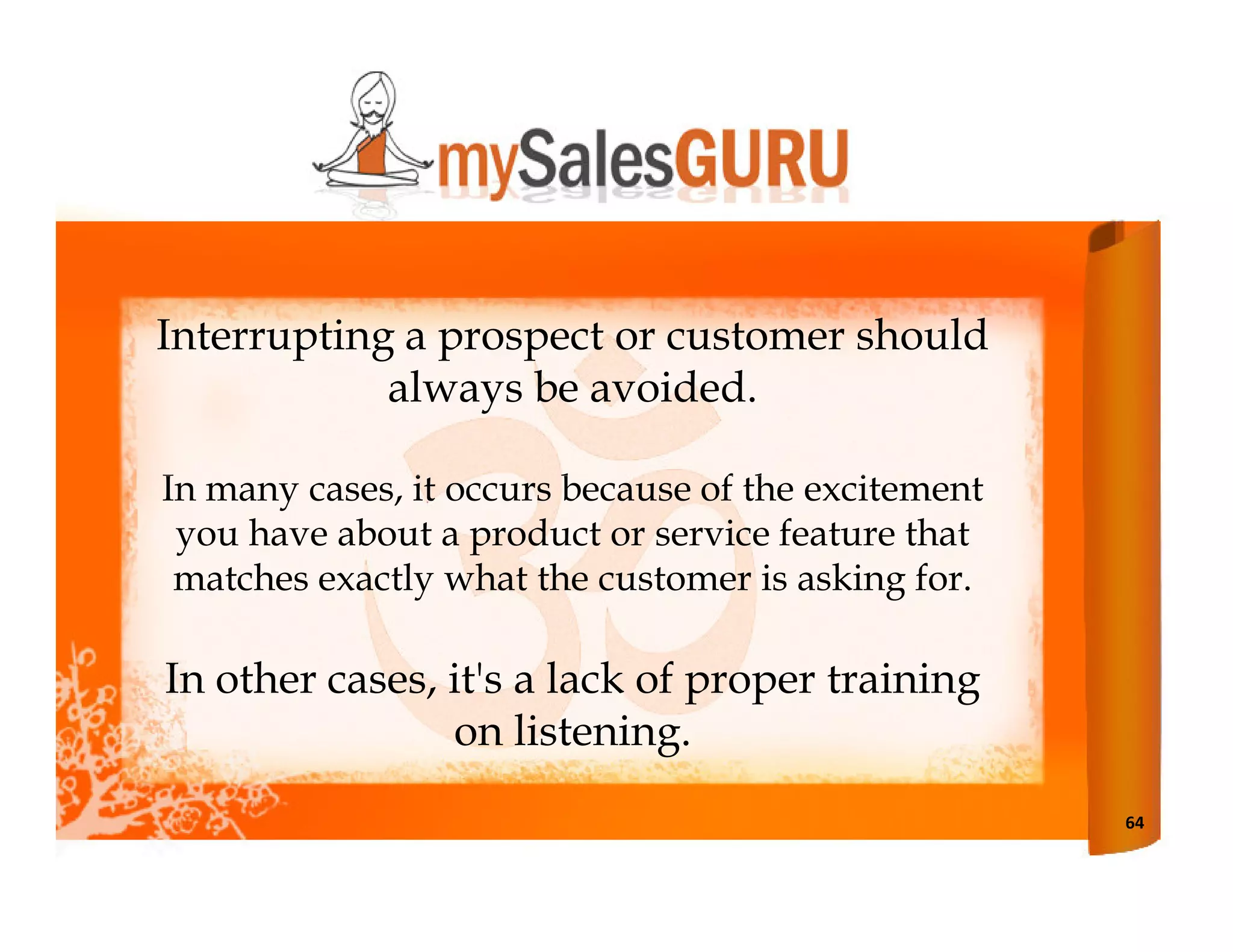 Interrupting a prospect or customer should
            always be avoided.

In many cases, it occurs because of the excitement
 you have about a product or service feature that
 matches exactly what the customer is asking for.

In other cases, it's a lack of proper training
                on listening.
                                                     64
 