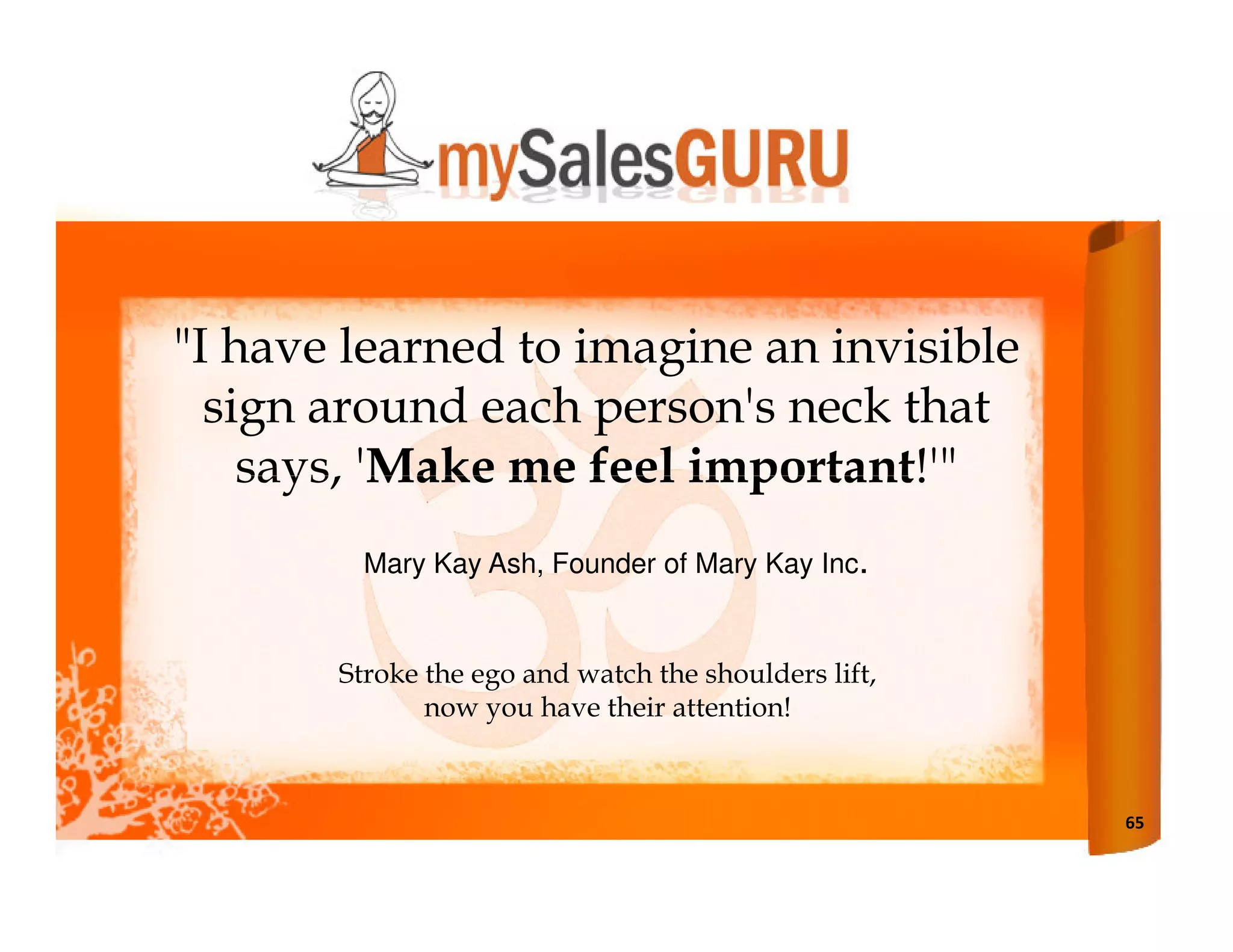 "I have learned to imagine an invisible
  sign around each person's neck that
    says, 'Make me feel important!'"
         Mary Kay Ash, Founder of Mary Kay Inc.


       Stroke the ego and watch the shoulders lift,
              now you have their attention!



                                                      65
 