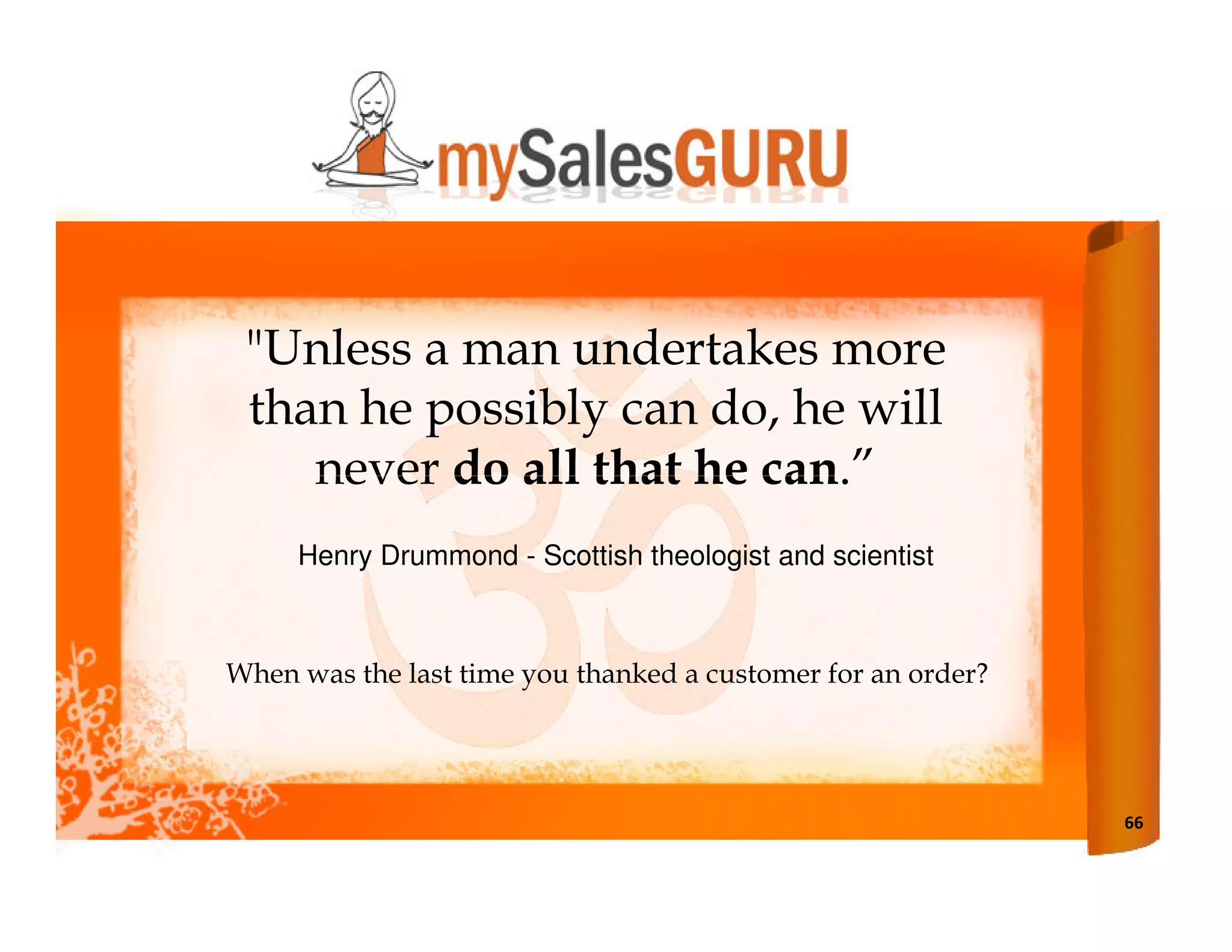 "Unless a man undertakes more
 than he possibly can do, he will
    never do all that he can.”
     Henry Drummond - Scottish theologist and scientist



When was the last time you thanked a customer for an order?




                                                              66
 