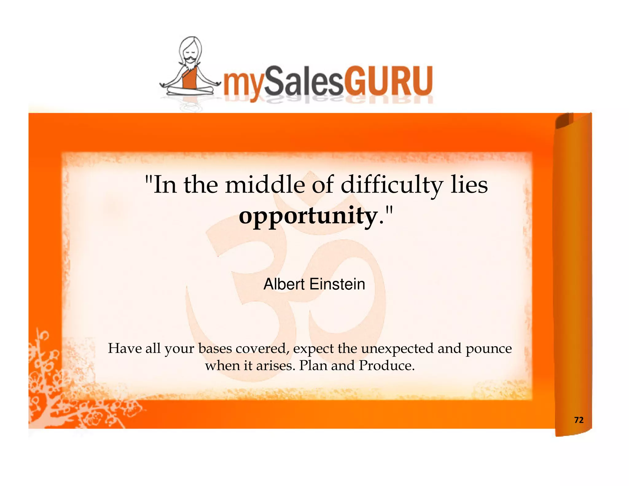 "In the middle of difficulty lies
              opportunity."

                       Albert Einstein


Have all your bases covered, expect the unexpected and pounce
               when it arises. Plan and Produce.


                                                                72
 