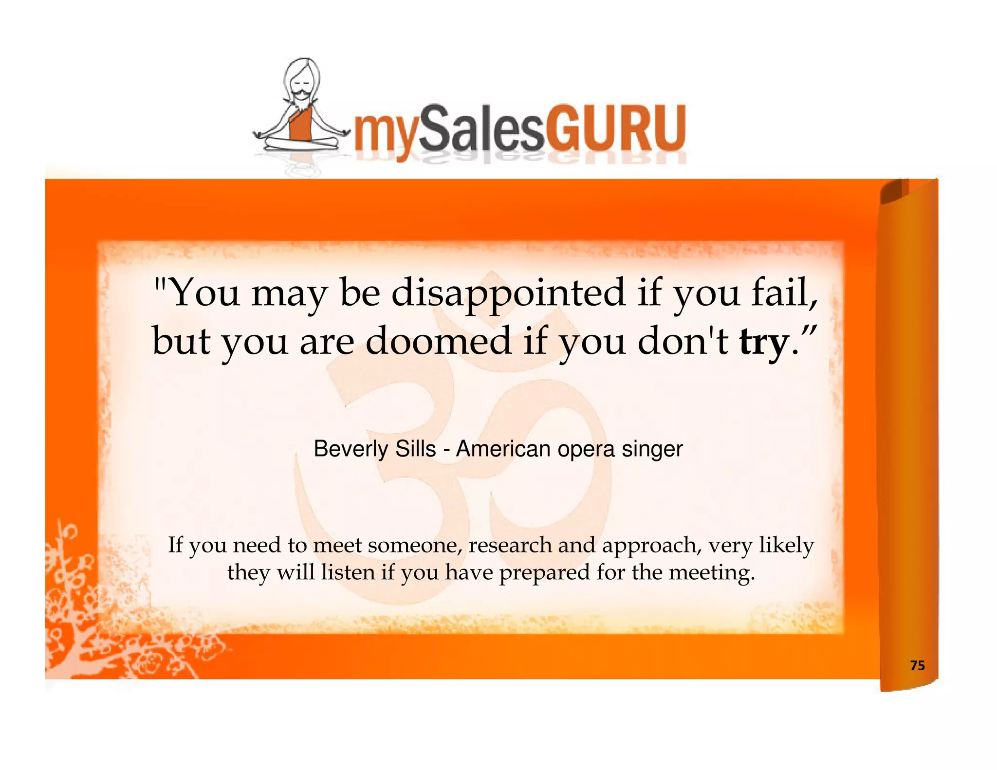 "You may be disappointed if you fail,
but you are doomed if you don't try.”

              Beverly Sills - American opera singer



If you need to meet someone, research and approach, very likely
      they will listen if you have prepared for the meeting.



                                                                  75
 