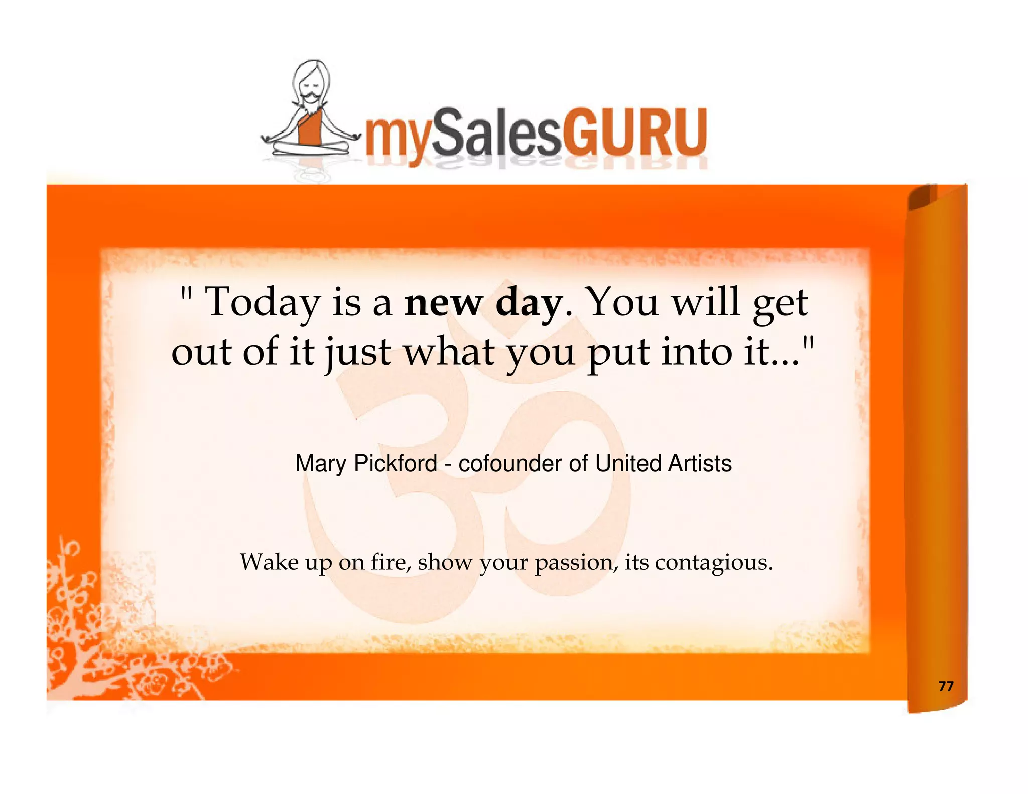 " Today is a new day. You will get
out of it just what you put into it..."

         Mary Pickford - cofounder of United Artists



    Wake up on fire, show your passion, its contagious.




                                                          77
 