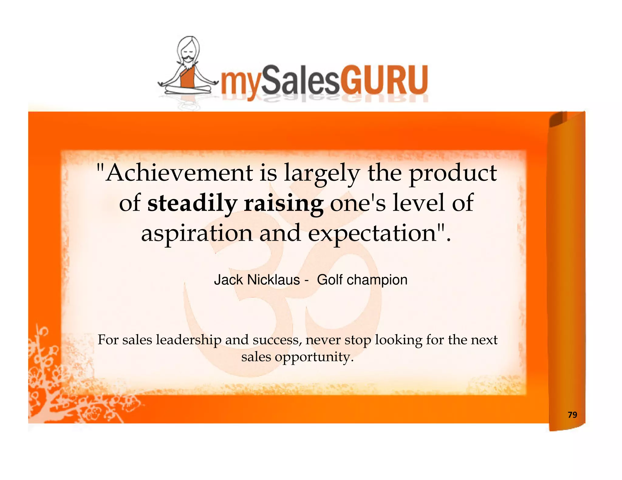 "Achievement is largely the product
  of steadily raising one's level of
    aspiration and expectation".
                  Jack Nicklaus - Golf champion



For sales leadership and success, never stop looking for the next
                       sales opportunity.



                                                                    79
 
