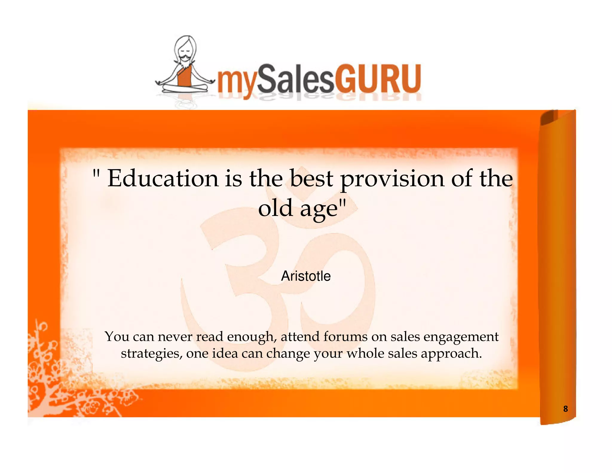 " Education is the best provision of the
                old age"

                           Aristotle



 You can never read enough, attend forums on sales engagement
   strategies, one idea can change your whole sales approach.


                                                                8
 