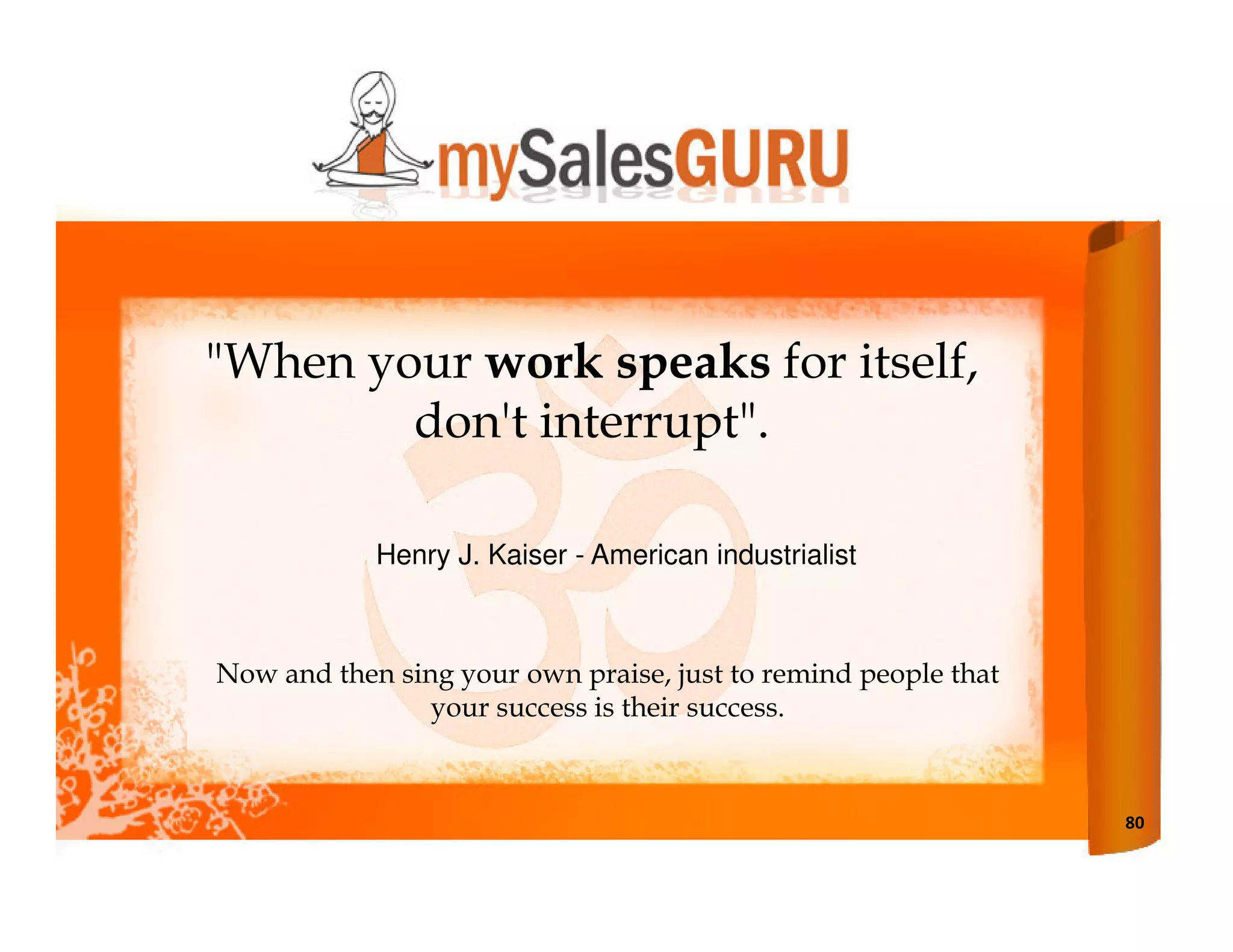 "When your work speaks for itself,
        don't interrupt".

            Henry J. Kaiser - American industrialist



Now and then sing your own praise, just to remind people that
                your success is their success.



                                                                80
 