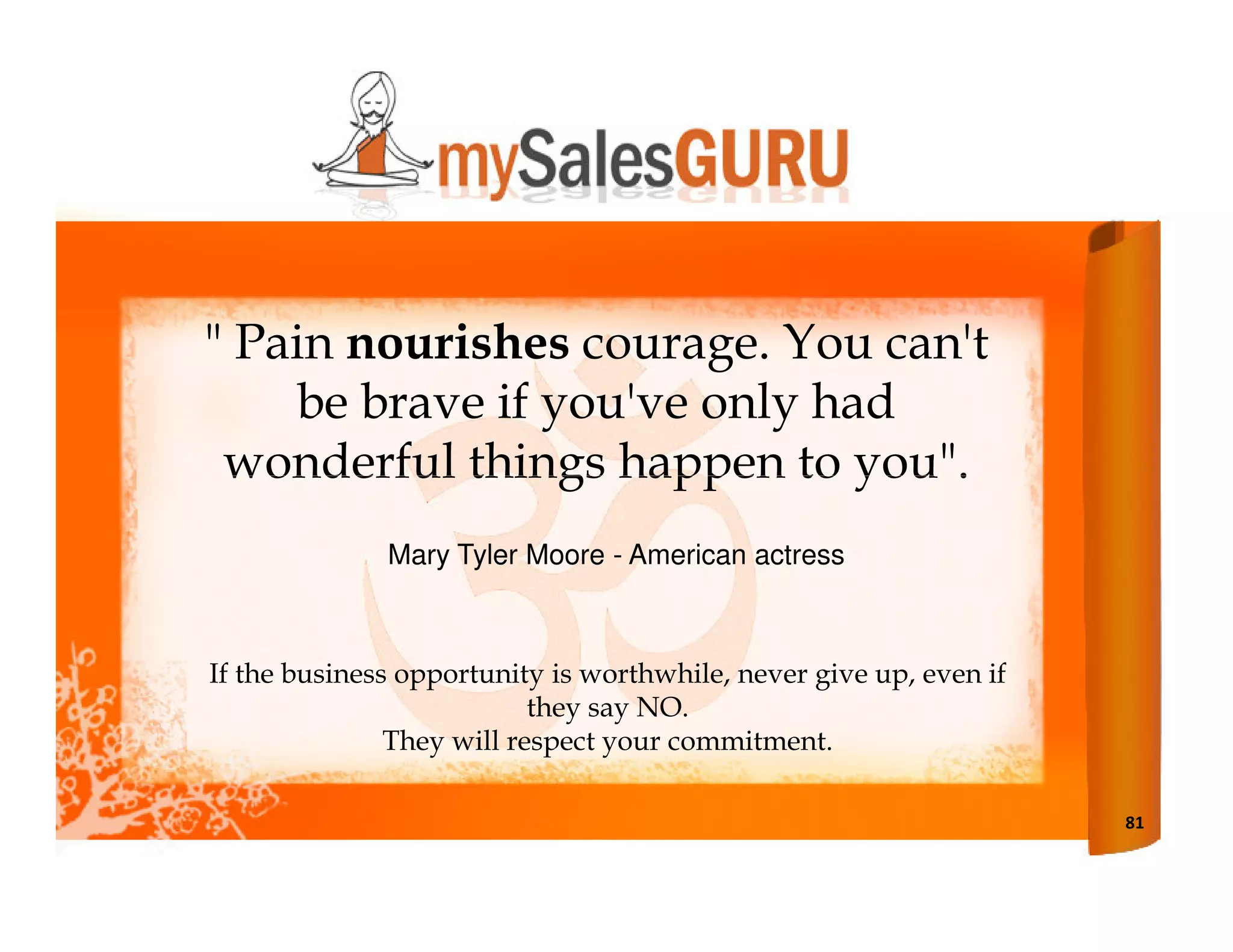 " Pain nourishes courage. You can't
    be brave if you've only had
 wonderful things happen to you".
              Mary Tyler Moore - American actress



If the business opportunity is worthwhile, never give up, even if
                           they say NO.
               They will respect your commitment.

                                                                    81
 