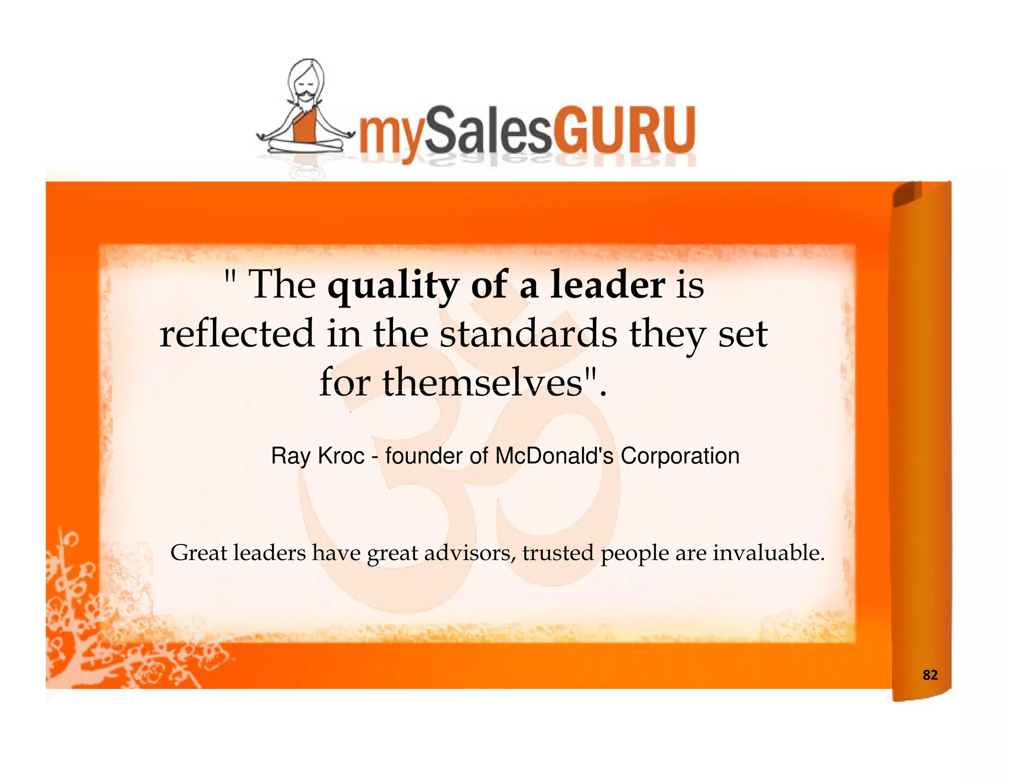 " The quality of a leader is
reflected in the standards they set
         for themselves".
         Ray Kroc - founder of McDonald's Corporation



Great leaders have great advisors, trusted people are invaluable.




                                                                    82
 