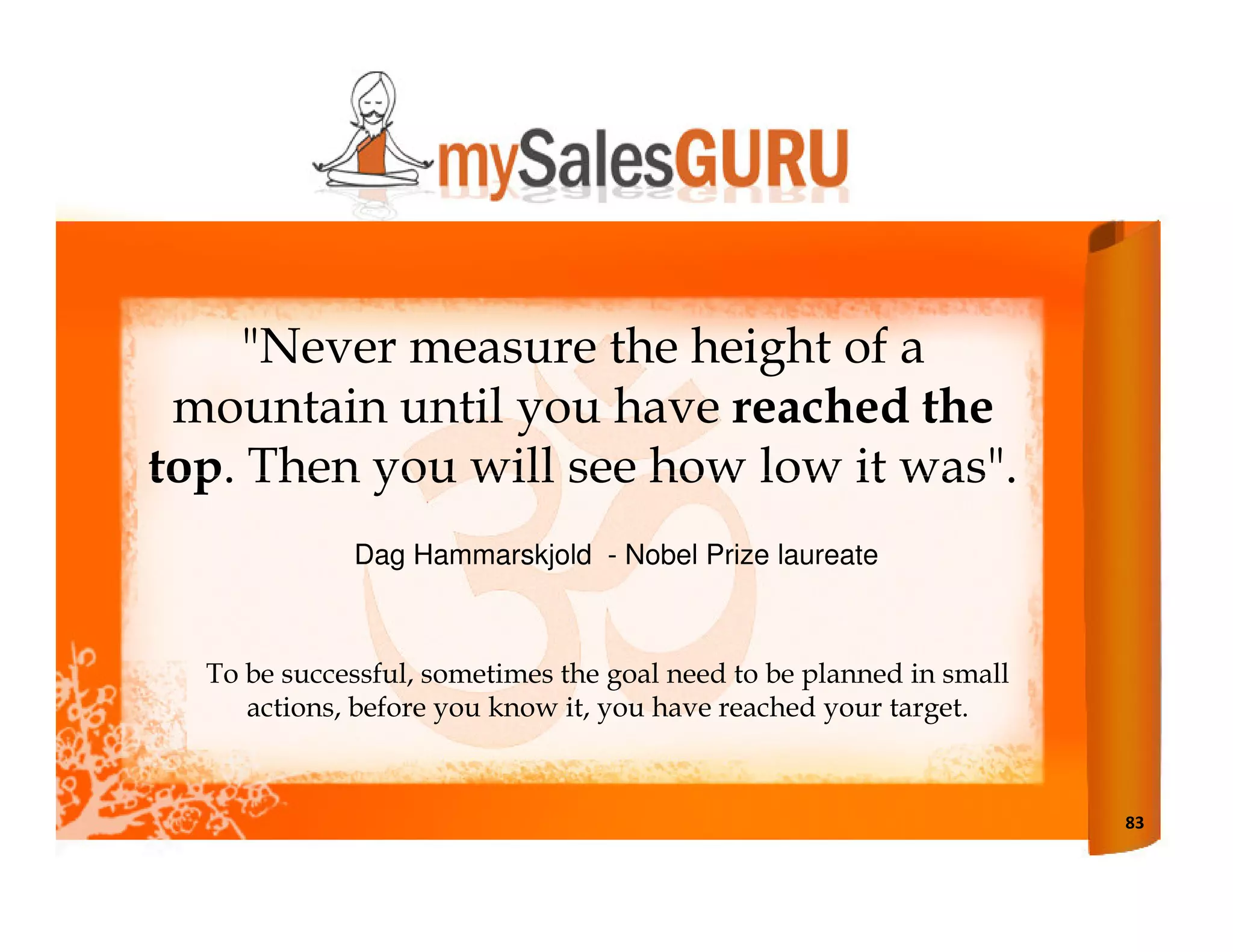 "Never measure the height of a
 mountain until you have reached the
top. Then you will see how low it was".
             Dag Hammarskjold - Nobel Prize laureate



  To be successful, sometimes the goal need to be planned in small
     actions, before you know it, you have reached your target.



                                                                     83
 