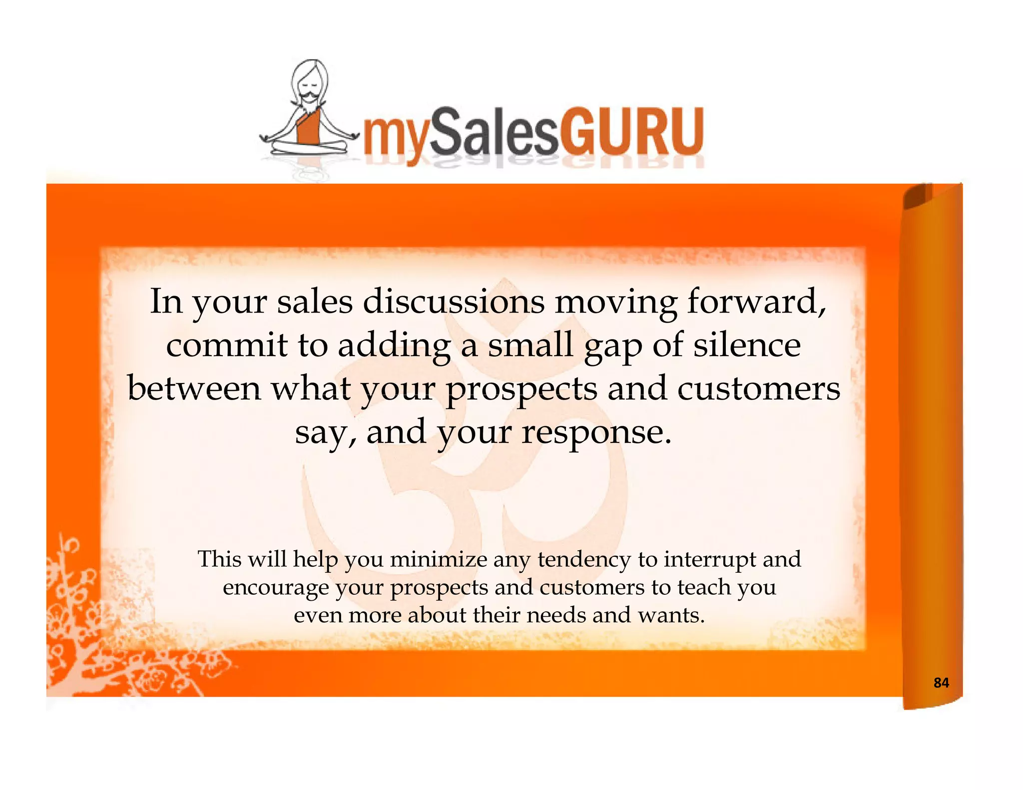 In your sales discussions moving forward,
  commit to adding a small gap of silence
between what your prospects and customers
          say, and your response.


    This will help you minimize any tendency to interrupt and
      encourage your prospects and customers to teach you
              even more about their needs and wants.

                                                                84
 