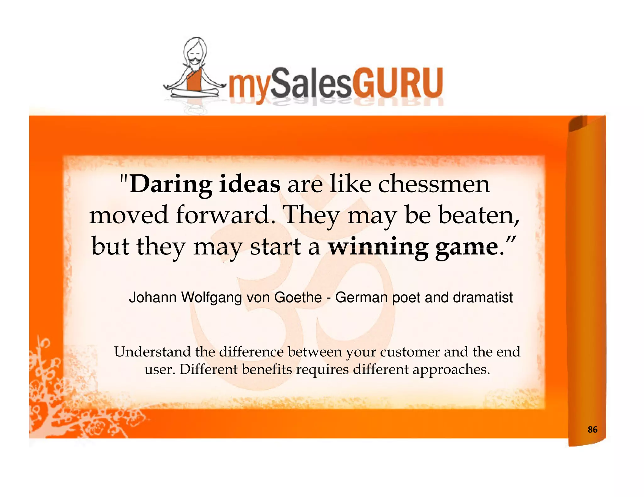 "Daring ideas are like chessmen
moved forward. They may be beaten,
but they may start a winning game.”
    Johann Wolfgang von Goethe - German poet and dramatist


  Understand the difference between your customer and the end
     user. Different benefits requires different approaches.



                                                                86
 