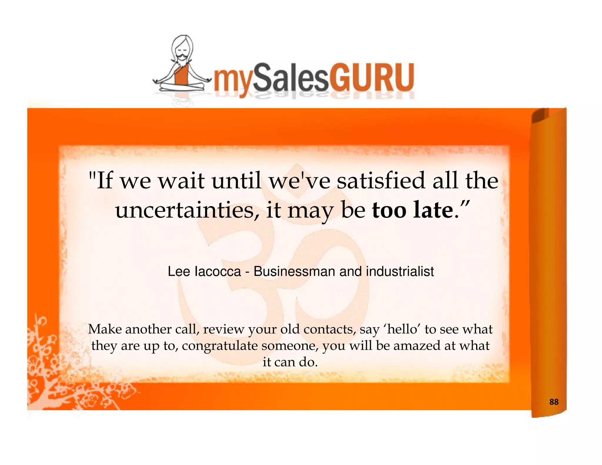 "If we wait until we've satisfied all the
   uncertainties, it may be too late.”

             Lee Iacocca - Businessman and industrialist



Make another call, review your old contacts, say ‘hello’ to see what
they are up to, congratulate someone, you will be amazed at what
                             it can do.

                                                                       88
 